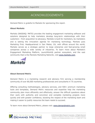 ACKNOWLEDGEMENTS
Demand Metric is grateful to Marketo for sponsoring this report.
About Marketo
Marketo (NASDAQ: MKTO) provides the leading engagement marketing software and
solutions designed to help marketers develop long-term relationships with their
customers - from acquisition to advocacy. Marketo is built for marketers, by marketers
and is setting the innovation agenda for marketing technology. Marketo puts
Marketing First. Headquartered in San Mateo, CA, with offices around the world,
Marketo serves as a strategic partner to large enterprise and fast-growing small
companies across a wide variety of industries. To learn more about Marketo’s
Engagement Marketing Platform, LaunchPoint® partner ecosystem, and the vast
community that is the Marketo Marketing Nation®, visit www.marketo.com.
About Demand Metric
Demand Metric is a marketing research and advisory firm serving a membership
community of over 80,000 marketing professionals and consultants in 75 countries.
Offering consulting methodologies, advisory services, and 500+ premium marketing
tools and templates, Demand Metric resources and expertise help the marketing
community plan more efficiently and effectively, answer the difficult questions about
their work with authority and conviction and complete marketing projects more
quickly and with greater confidence, boosting the respect of the marketing team and
making it easier to justify resources the team needs to succeed.
To learn more about Demand Metric, please visit: www.demandmetric.com.
© 2016 Demand Metric Research Corporation. All Rights Reserved.
License our research to fuel your content marketing programs.
Contact us at info@demandmetric.com or +1 (866) 947-7744
13Lifecycle Marketing Report - August 2016
 