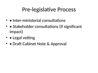 Pre-legislative Process
• • Inter-ministerial consultations
• • Stakeholder consultations (if significant
impact)
• • Legal vetting
• • Draft Cabinet Note & Approval
 