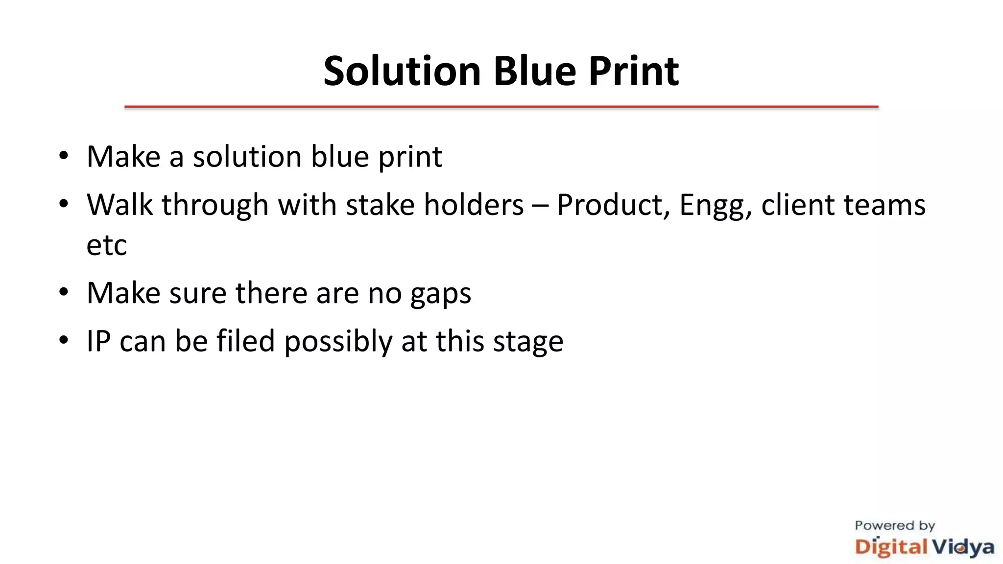 Solution Blue Print
• Make a solution blue print
• Walk through with stake holders – Product, Engg, client teams
etc
• Make sure there are no gaps
• IP can be filed possibly at this stage
 