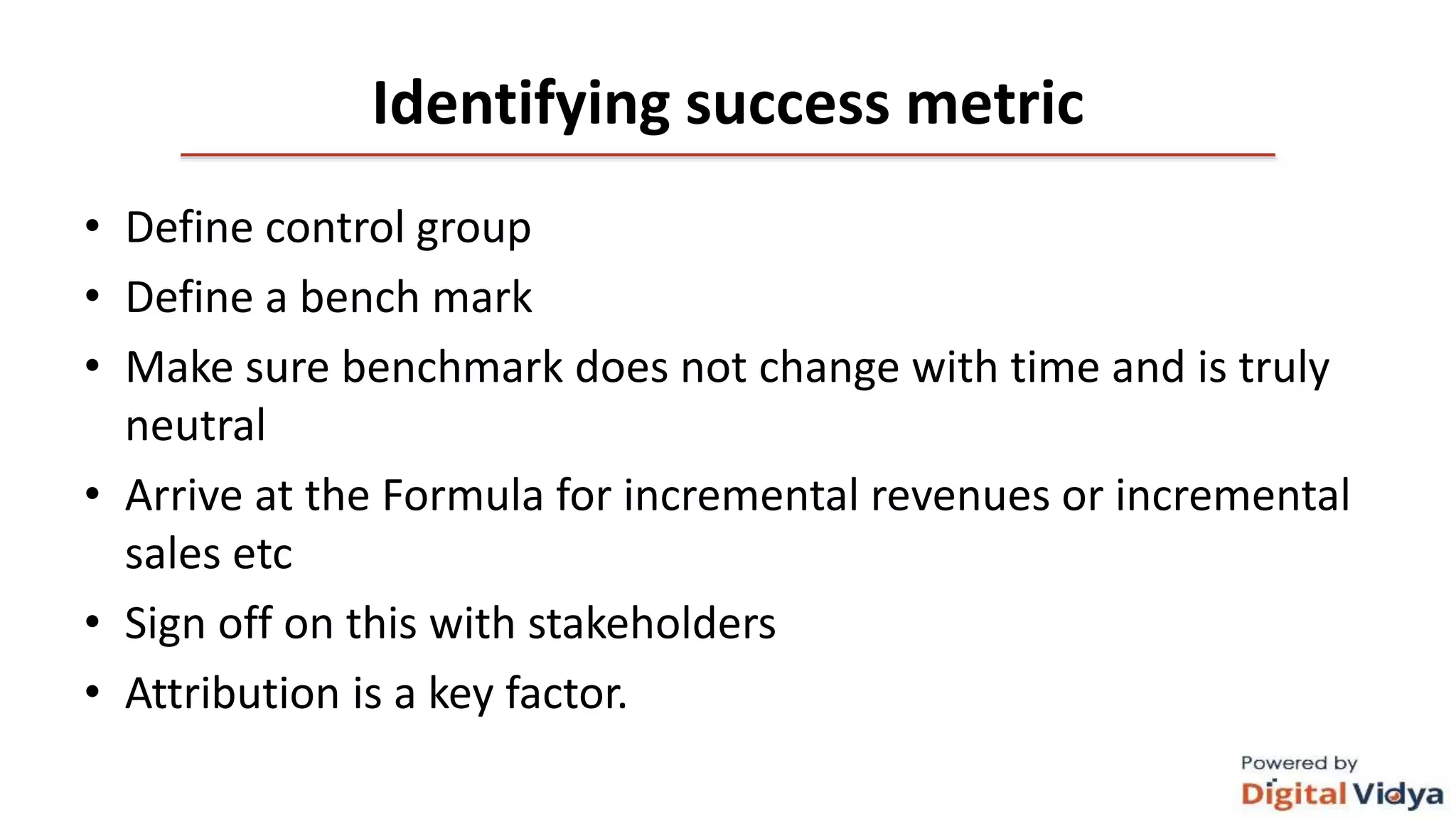 Identifying success metric
• Define control group
• Define a bench mark
• Make sure benchmark does not change with time and is truly
neutral
• Arrive at the Formula for incremental revenues or incremental
sales etc
• Sign off on this with stakeholders
• Attribution is a key factor.
 