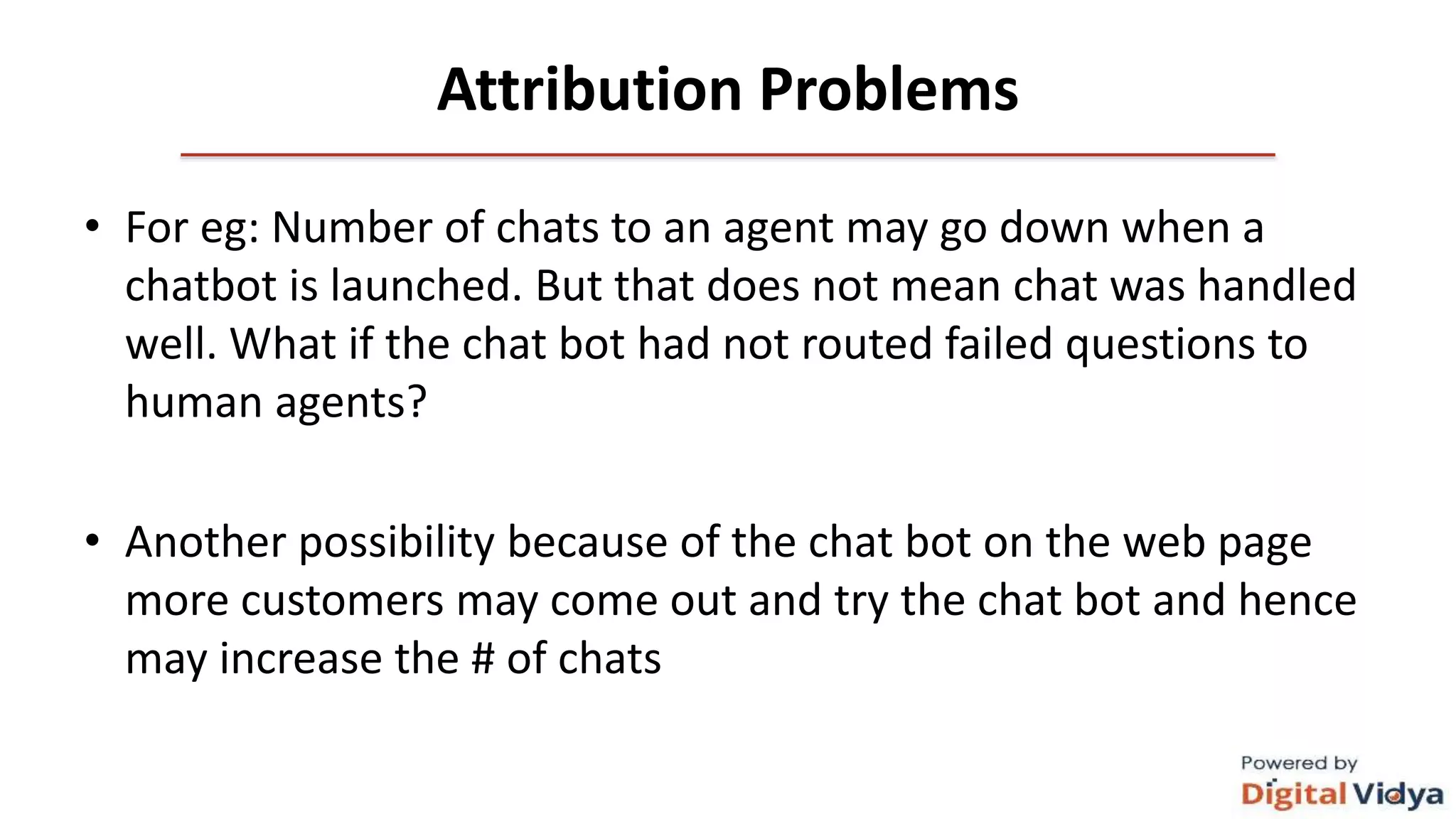 Attribution Problems
• For eg: Number of chats to an agent may go down when a
chatbot is launched. But that does not mean chat was handled
well. What if the chat bot had not routed failed questions to
human agents?
• Another possibility because of the chat bot on the web page
more customers may come out and try the chat bot and hence
may increase the # of chats
 