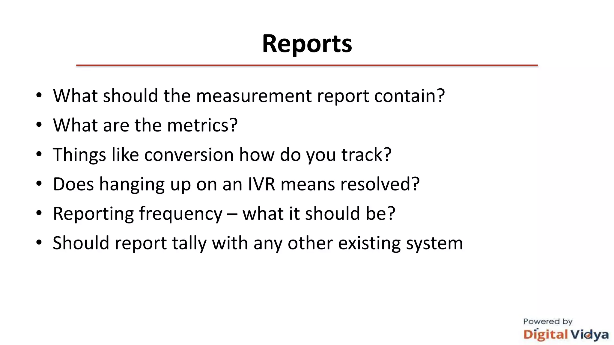 Reports
• What should the measurement report contain?
• What are the metrics?
• Things like conversion how do you track?
• Does hanging up on an IVR means resolved?
• Reporting frequency – what it should be?
• Should report tally with any other existing system
 