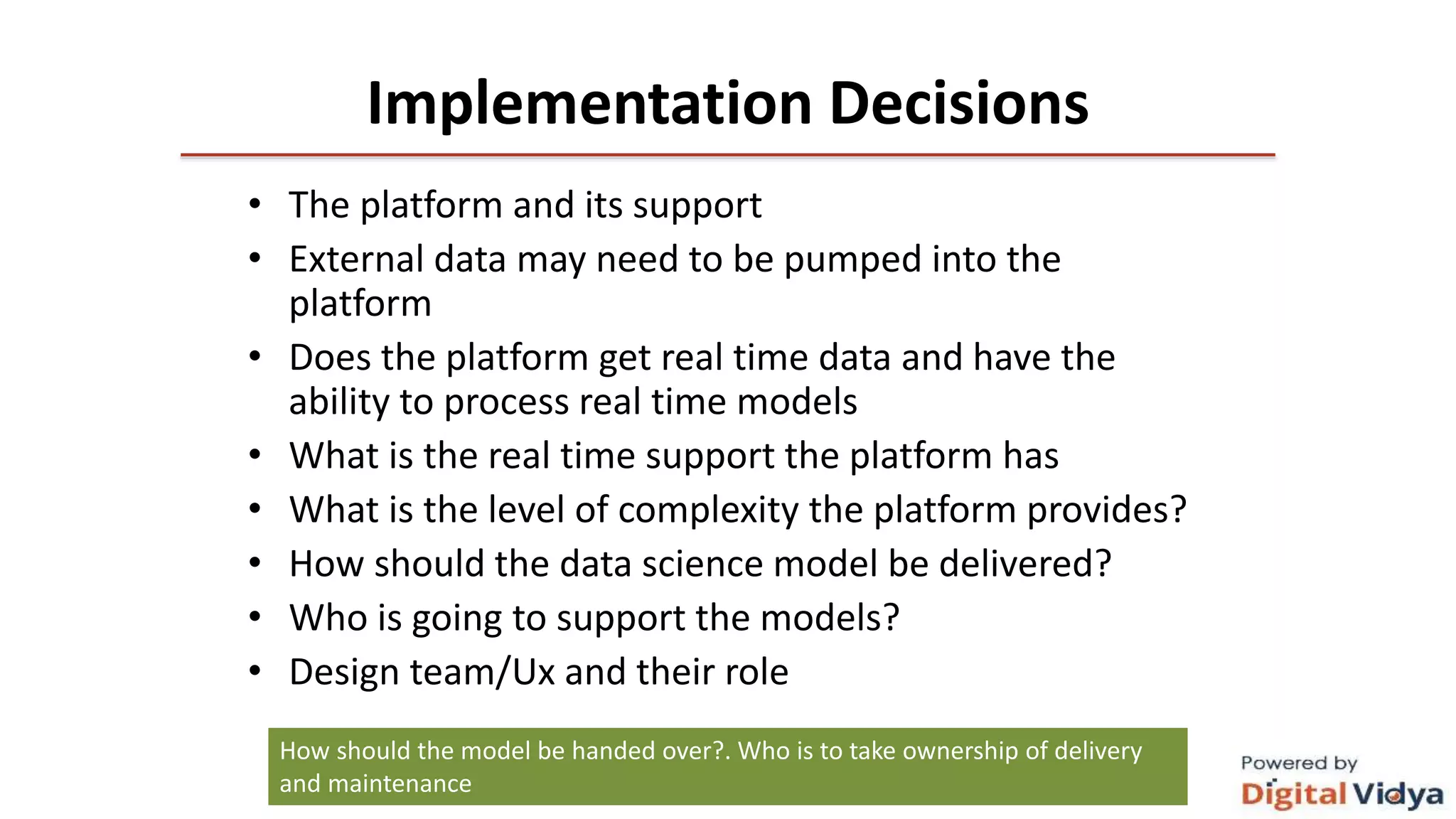 Implementation Decisions
• The platform and its support
• External data may need to be pumped into the
platform
• Does the platform get real time data and have the
ability to process real time models
• What is the real time support the platform has
• What is the level of complexity the platform provides?
• How should the data science model be delivered?
• Who is going to support the models?
• Design team/Ux and their role
How should the model be handed over?. Who is to take ownership of delivery
and maintenance
 