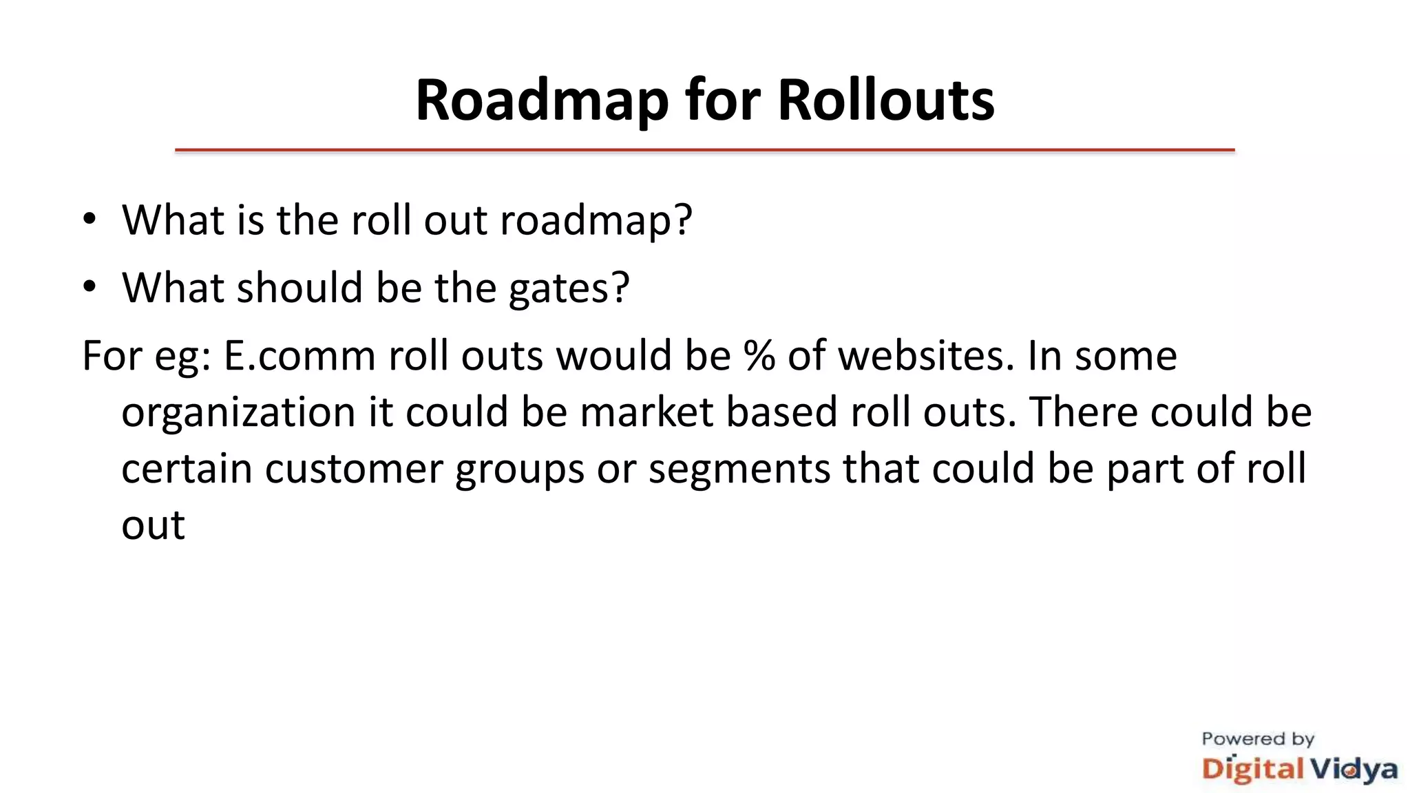 Roadmap for Rollouts
• What is the roll out roadmap?
• What should be the gates?
For eg: E.comm roll outs would be % of websites. In some
organization it could be market based roll outs. There could be
certain customer groups or segments that could be part of roll
out
 