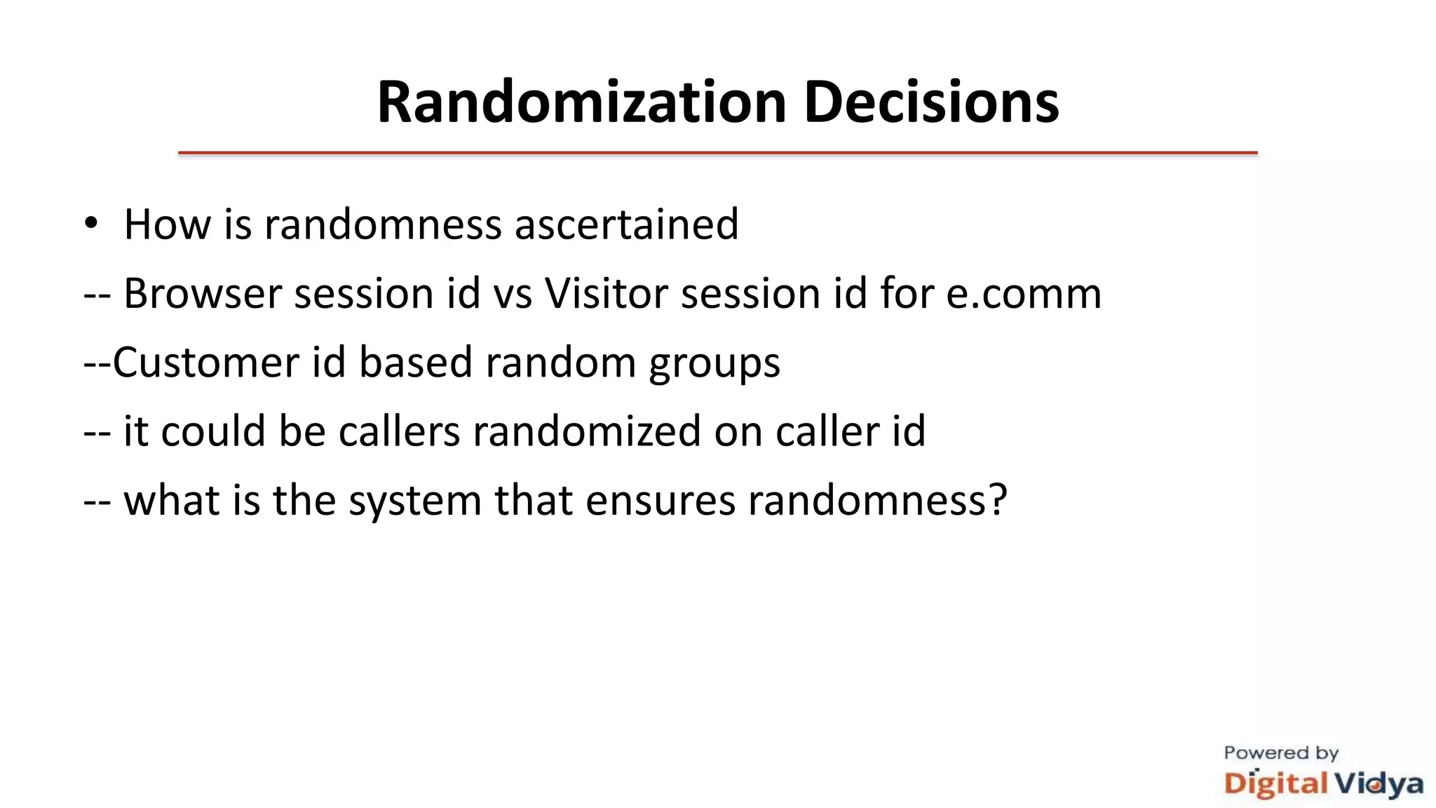 Randomization Decisions
• How is randomness ascertained
-- Browser session id vs Visitor session id for e.comm
--Customer id based random groups
-- it could be callers randomized on caller id
-- what is the system that ensures randomness?
 