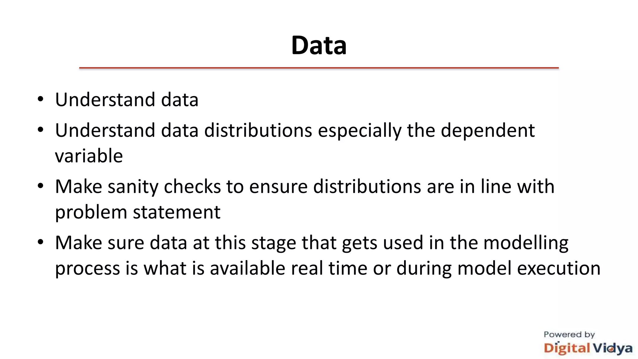 Data
• Understand data
• Understand data distributions especially the dependent
variable
• Make sanity checks to ensure distributions are in line with
problem statement
• Make sure data at this stage that gets used in the modelling
process is what is available real time or during model execution
 