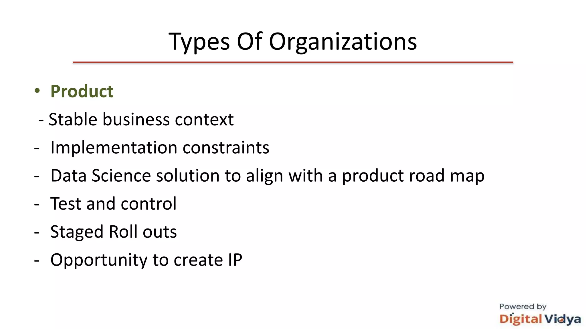 Types Of Organizations
• Product
- Stable business context
- Implementation constraints
- Data Science solution to align with a product road map
- Test and control
- Staged Roll outs
- Opportunity to create IP
 