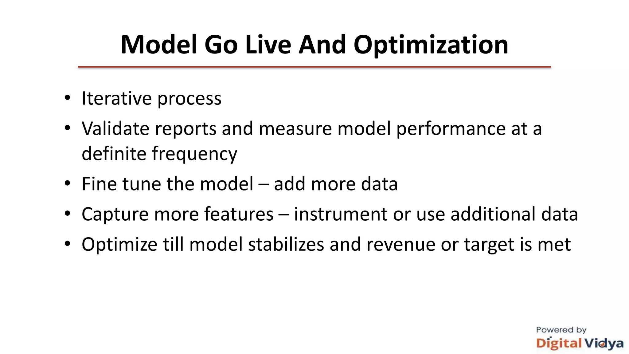 Model Go Live And Optimization
• Iterative process
• Validate reports and measure model performance at a
definite frequency
• Fine tune the model – add more data
• Capture more features – instrument or use additional data
• Optimize till model stabilizes and revenue or target is met
 
