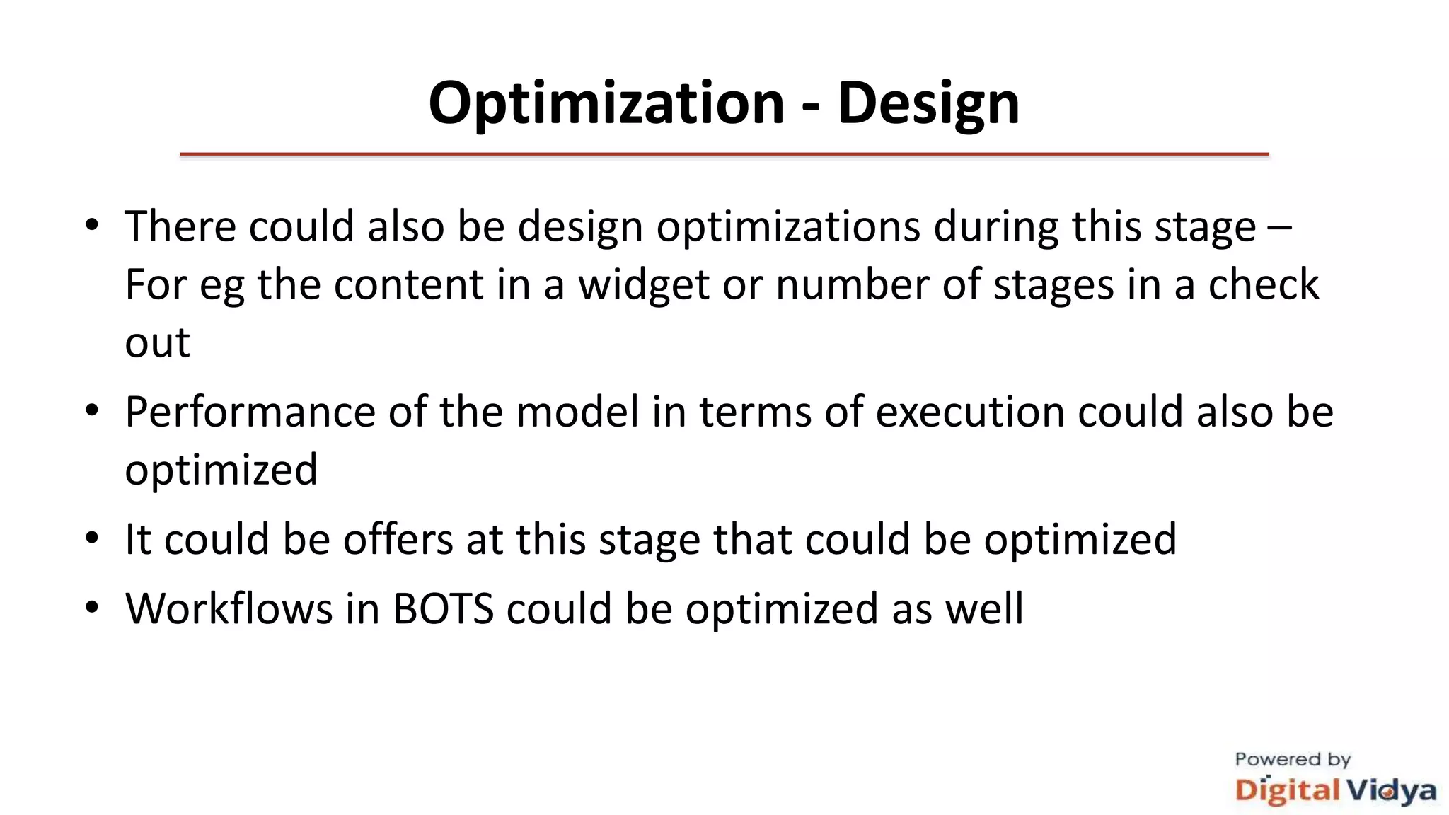 Optimization - Design
• There could also be design optimizations during this stage –
For eg the content in a widget or number of stages in a check
out
• Performance of the model in terms of execution could also be
optimized
• It could be offers at this stage that could be optimized
• Workflows in BOTS could be optimized as well
 