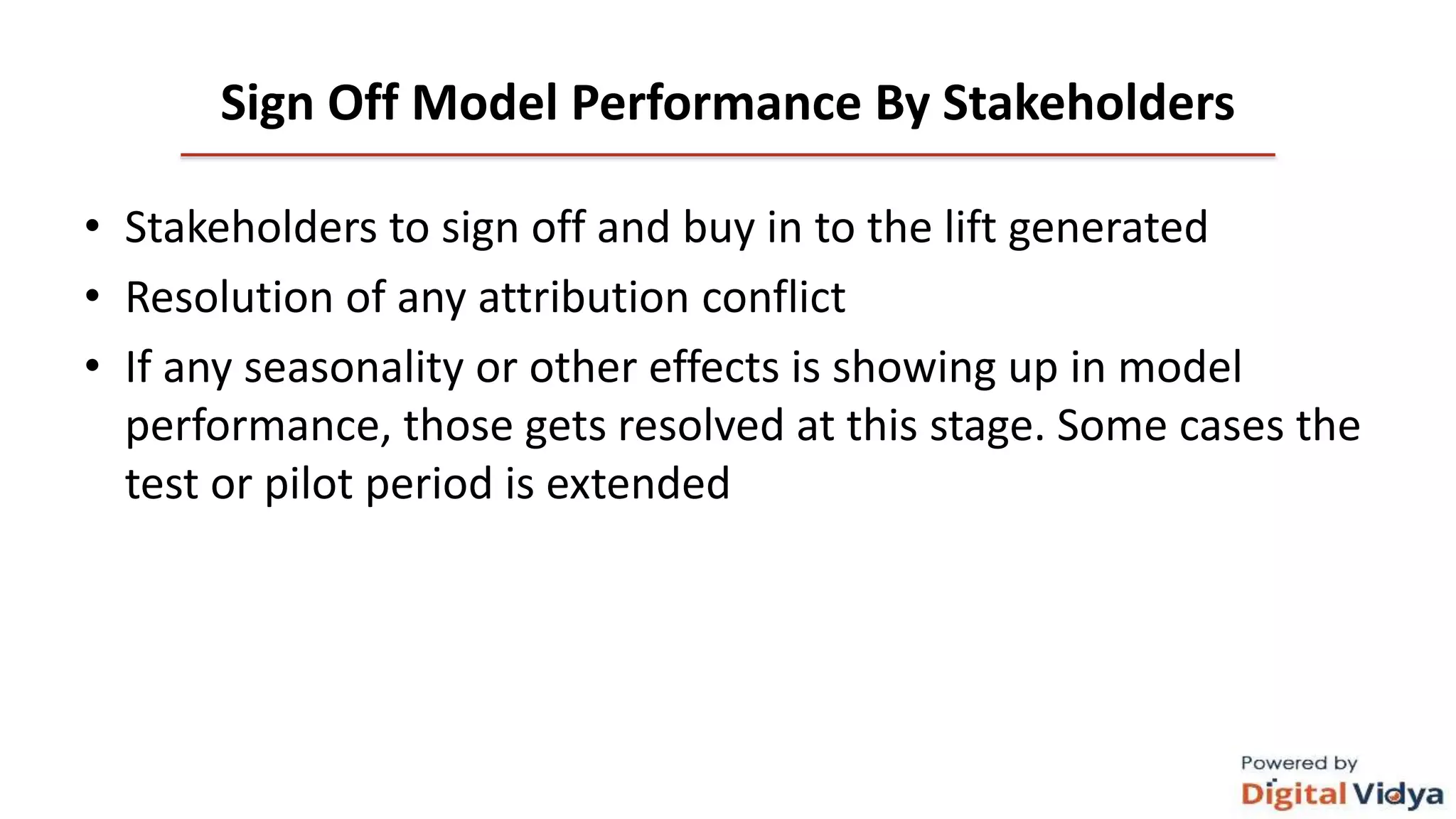 Sign Off Model Performance By Stakeholders
• Stakeholders to sign off and buy in to the lift generated
• Resolution of any attribution conflict
• If any seasonality or other effects is showing up in model
performance, those gets resolved at this stage. Some cases the
test or pilot period is extended
 