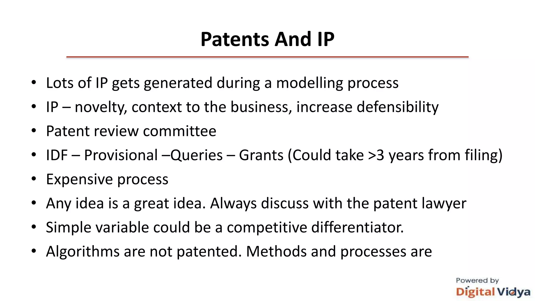 Patents And IP
• Lots of IP gets generated during a modelling process
• IP – novelty, context to the business, increase defensibility
• Patent review committee
• IDF – Provisional –Queries – Grants (Could take >3 years from filing)
• Expensive process
• Any idea is a great idea. Always discuss with the patent lawyer
• Simple variable could be a competitive differentiator.
• Algorithms are not patented. Methods and processes are
 