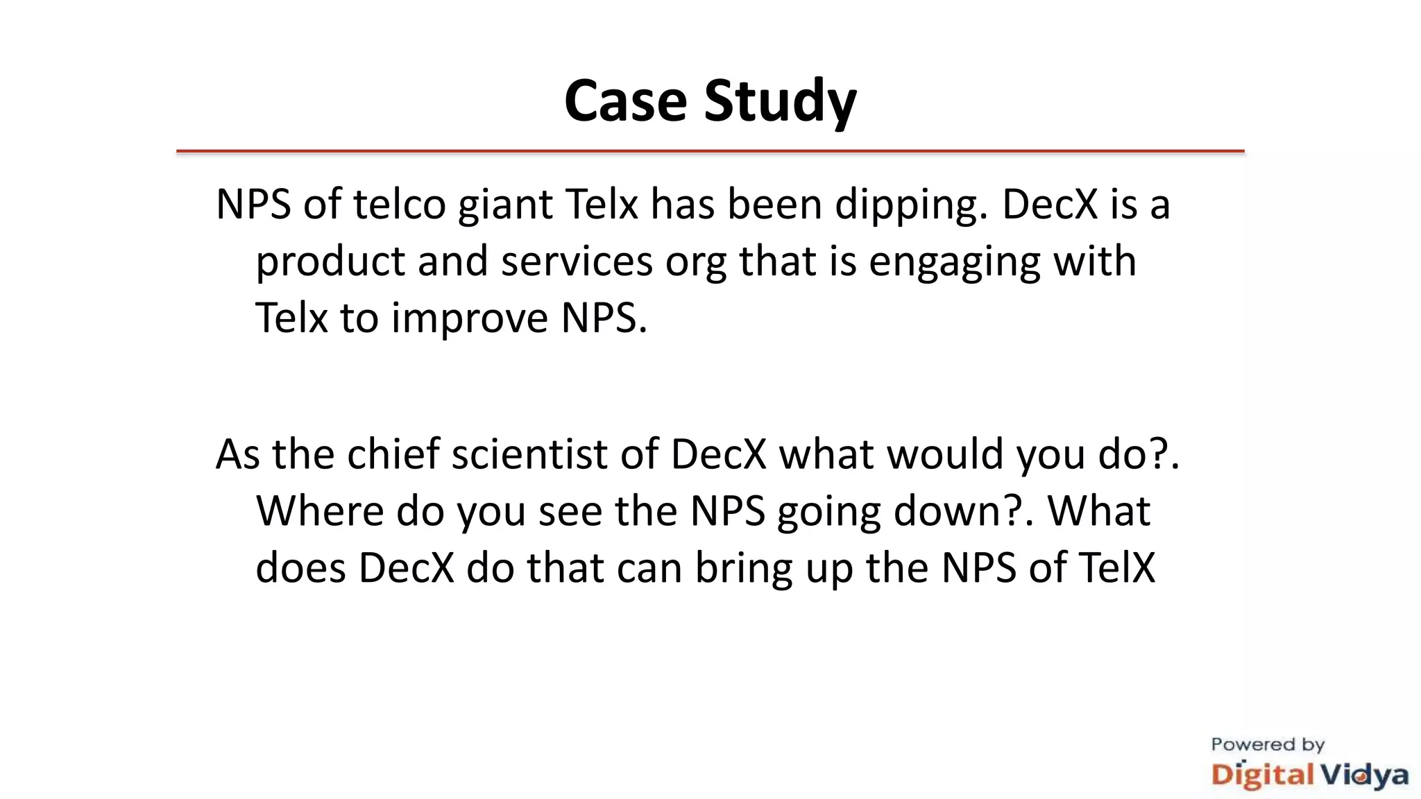 Case Study
NPS of telco giant Telx has been dipping. DecX is a
product and services org that is engaging with
Telx to improve NPS.
As the chief scientist of DecX what would you do?.
Where do you see the NPS going down?. What
does DecX do that can bring up the NPS of TelX
 