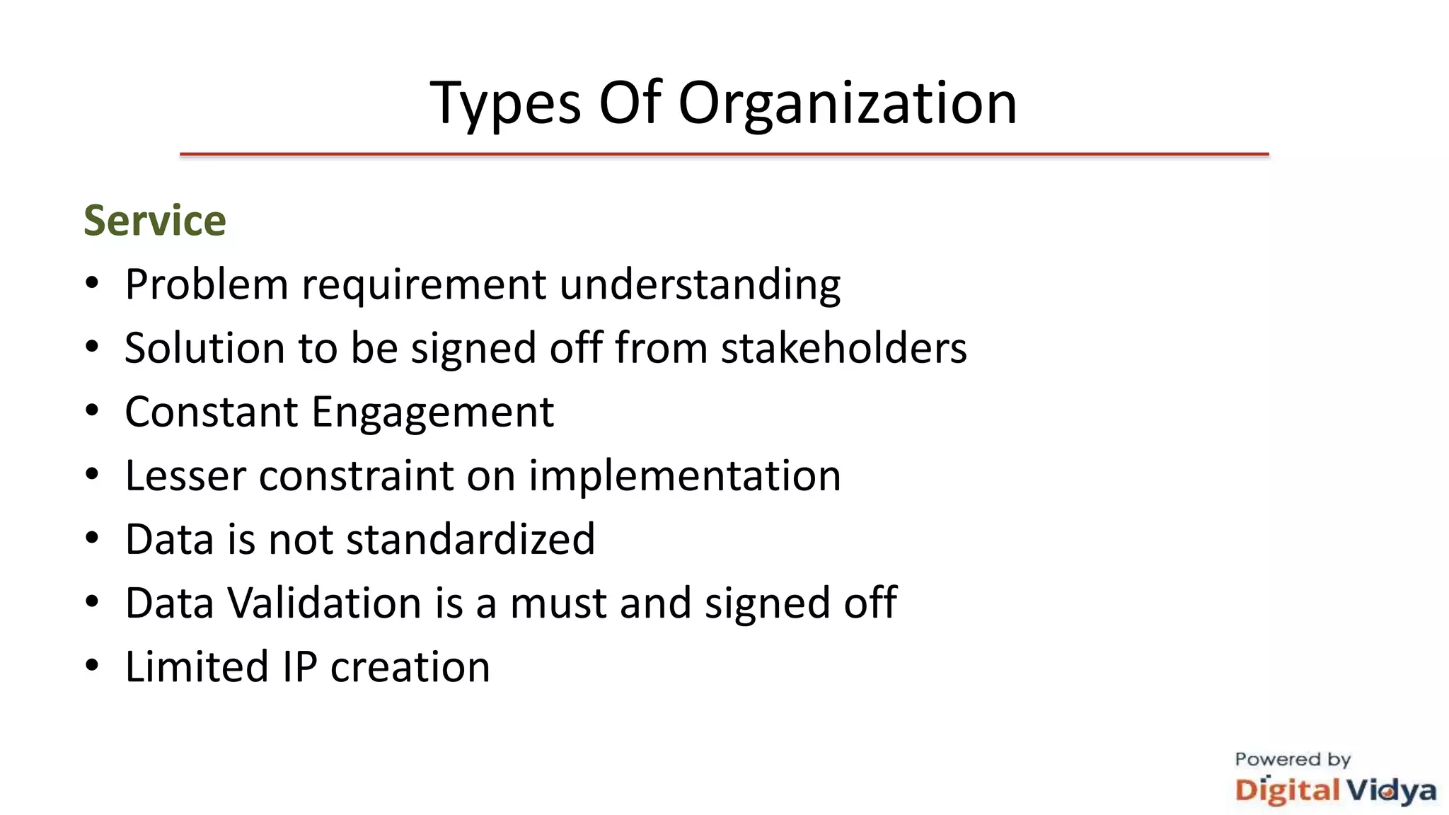 Types Of Organization
Service
• Problem requirement understanding
• Solution to be signed off from stakeholders
• Constant Engagement
• Lesser constraint on implementation
• Data is not standardized
• Data Validation is a must and signed off
• Limited IP creation
 