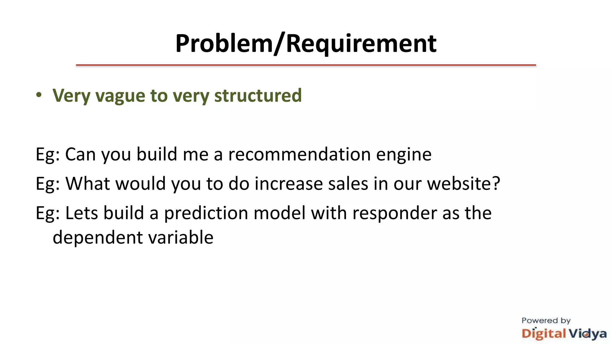 Problem/Requirement
• Very vague to very structured
Eg: Can you build me a recommendation engine
Eg: What would you to do increase sales in our website?
Eg: Lets build a prediction model with responder as the
dependent variable
 
