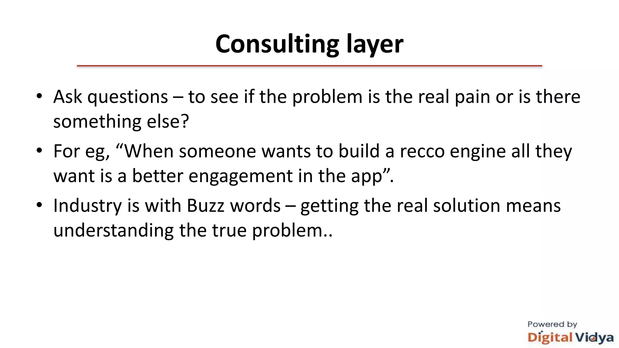 Consulting layer
• Ask questions – to see if the problem is the real pain or is there
something else?
• For eg, “When someone wants to build a recco engine all they
want is a better engagement in the app”.
• Industry is with Buzz words – getting the real solution means
understanding the true problem..
 