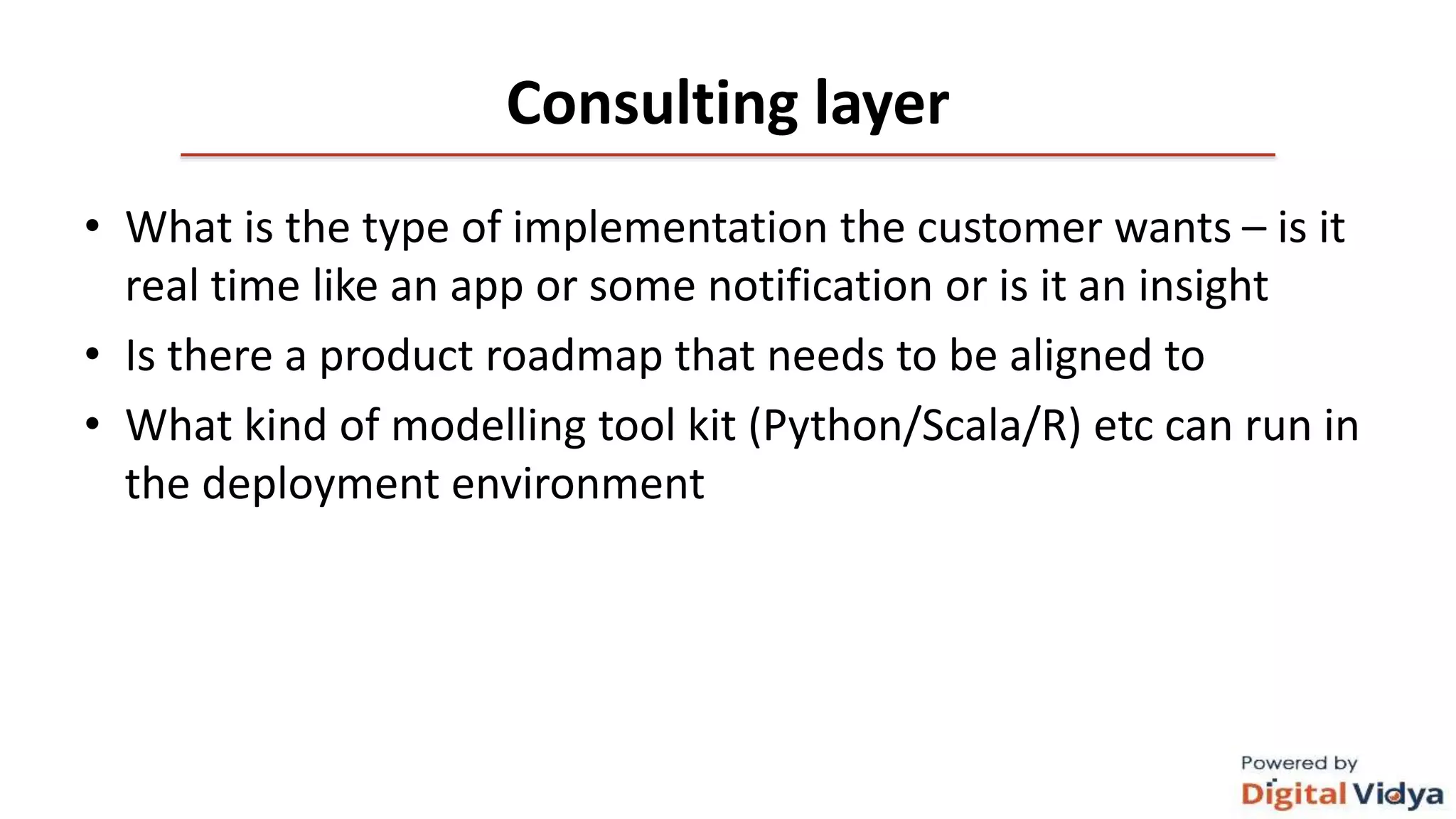 Consulting layer
• What is the type of implementation the customer wants – is it
real time like an app or some notification or is it an insight
• Is there a product roadmap that needs to be aligned to
• What kind of modelling tool kit (Python/Scala/R) etc can run in
the deployment environment
 