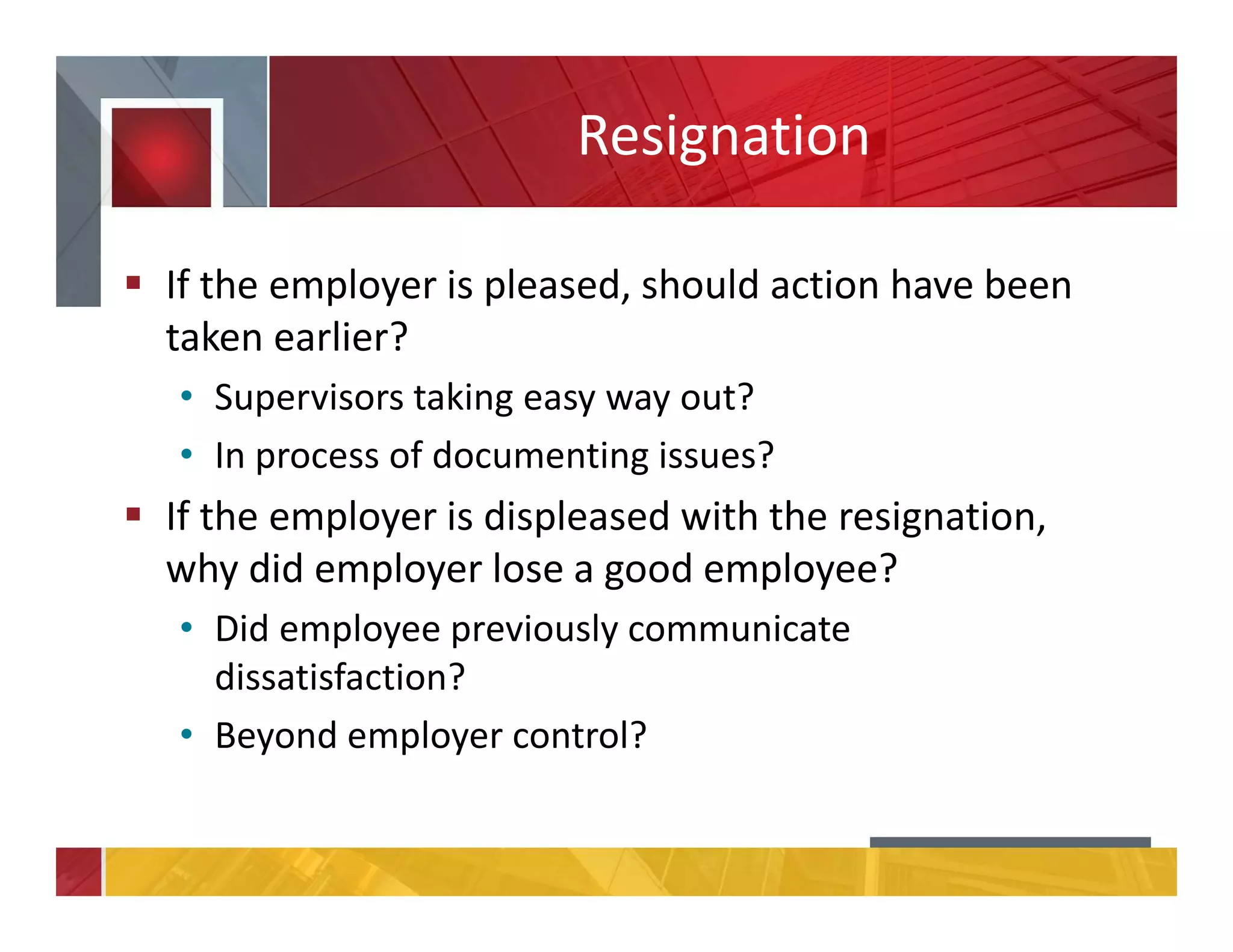 Resignation
If the employer is pleased, should action have been
taken earlier?
• Supervisors taking easy way out?
• In process of documenting issues?
If the employer is displeased with the resignation,
why did employer lose a good employee?
• Did employee previously communicate
dissatisfaction?
• Beyond employer control?
 