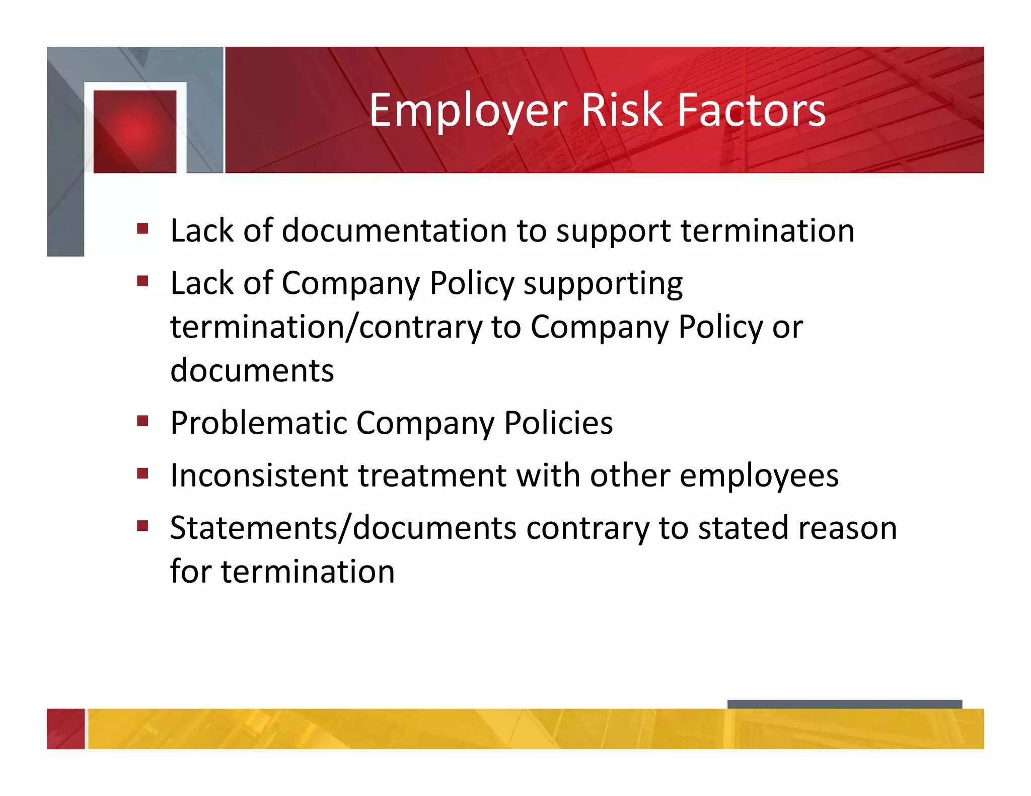 Employer Risk Factors
Lack of documentation to support termination
Lack of Company Policy supporting
termination/contrary to Company Policy or
documents
Problematic Company Policies
Inconsistent treatment with other employees
Statements/documents contrary to stated reason
for termination
 