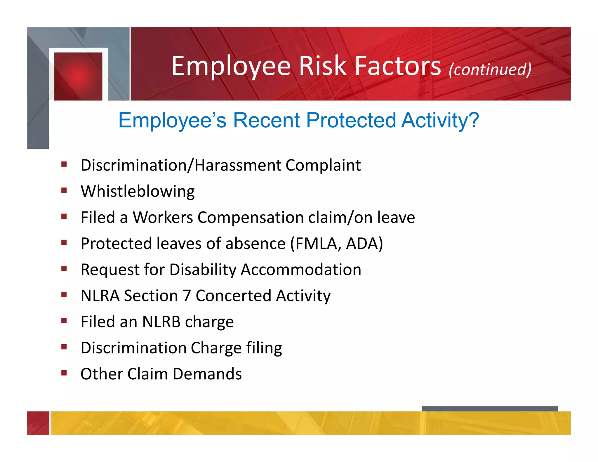 Employee Risk Factors (continued)
Discrimination/Harassment Complaint
Whistleblowing
Filed a Workers Compensation claim/on leave
Protected leaves of absence (FMLA, ADA)
Request for Disability Accommodation
NLRA Section 7 Concerted Activity
Filed an NLRB charge
Discrimination Charge filing
Other Claim Demands
Employee’s Recent Protected Activity?
 