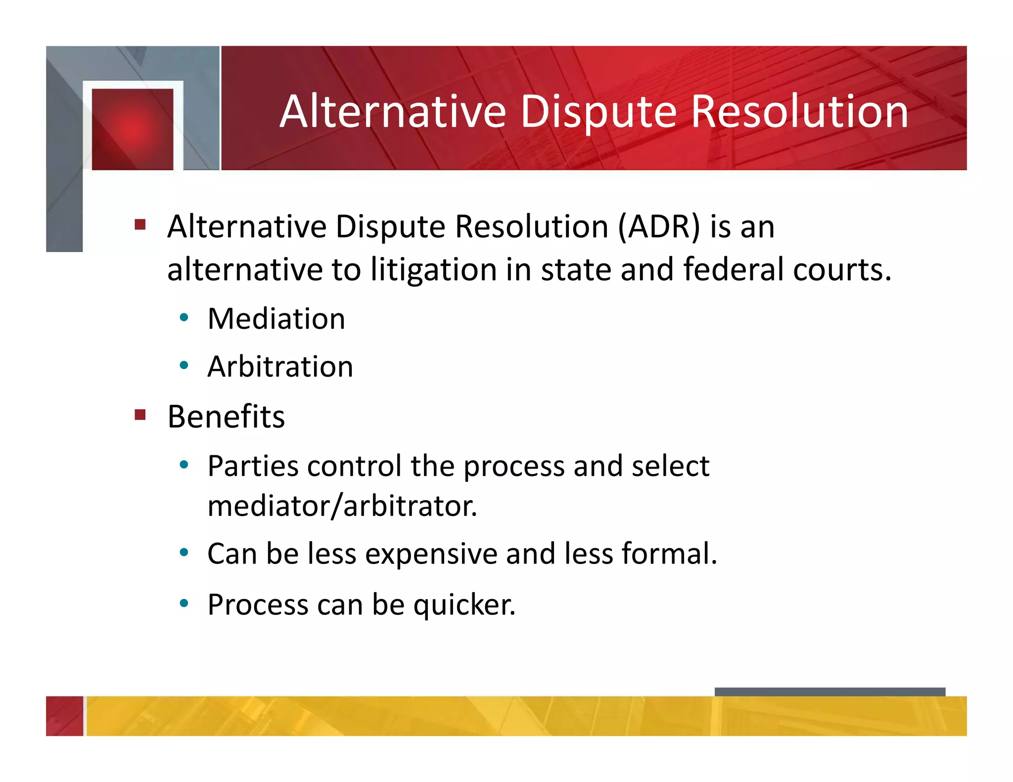 Alternative Dispute Resolution
Alternative Dispute Resolution (ADR) is an
alternative to litigation in state and federal courts.
• Mediation
• Arbitration
Benefits
• Parties control the process and select
mediator/arbitrator.
• Can be less expensive and less formal.
• Process can be quicker.
 