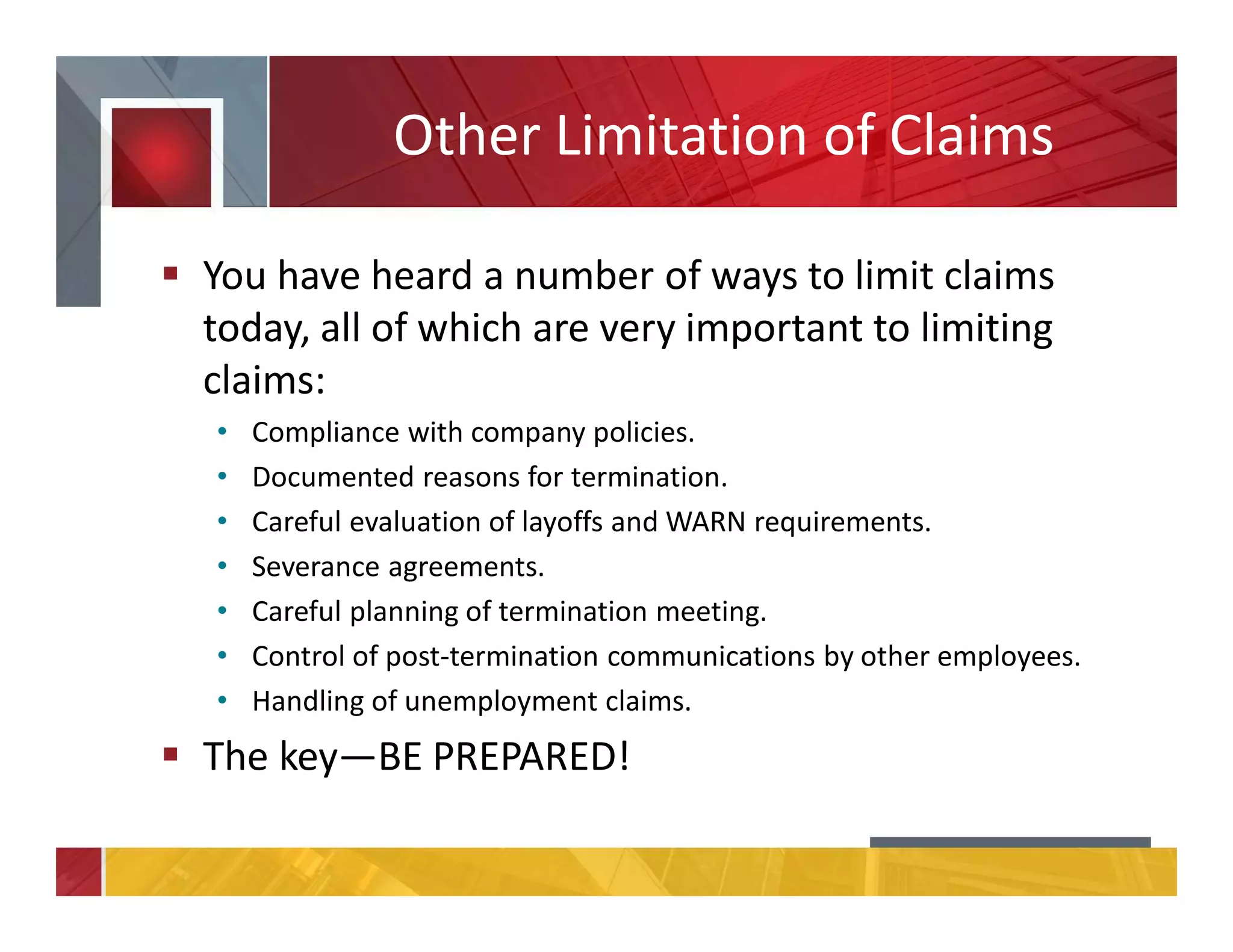 Other Limitation of Claims
You have heard a number of ways to limit claims
today, all of which are very important to limiting
claims:
• Compliance with company policies.
• Documented reasons for termination.
• Careful evaluation of layoffs and WARN requirements.
• Severance agreements.
• Careful planning of termination meeting.
• Control of post-termination communications by other employees.
• Handling of unemployment claims.
The key—BE PREPARED!
 