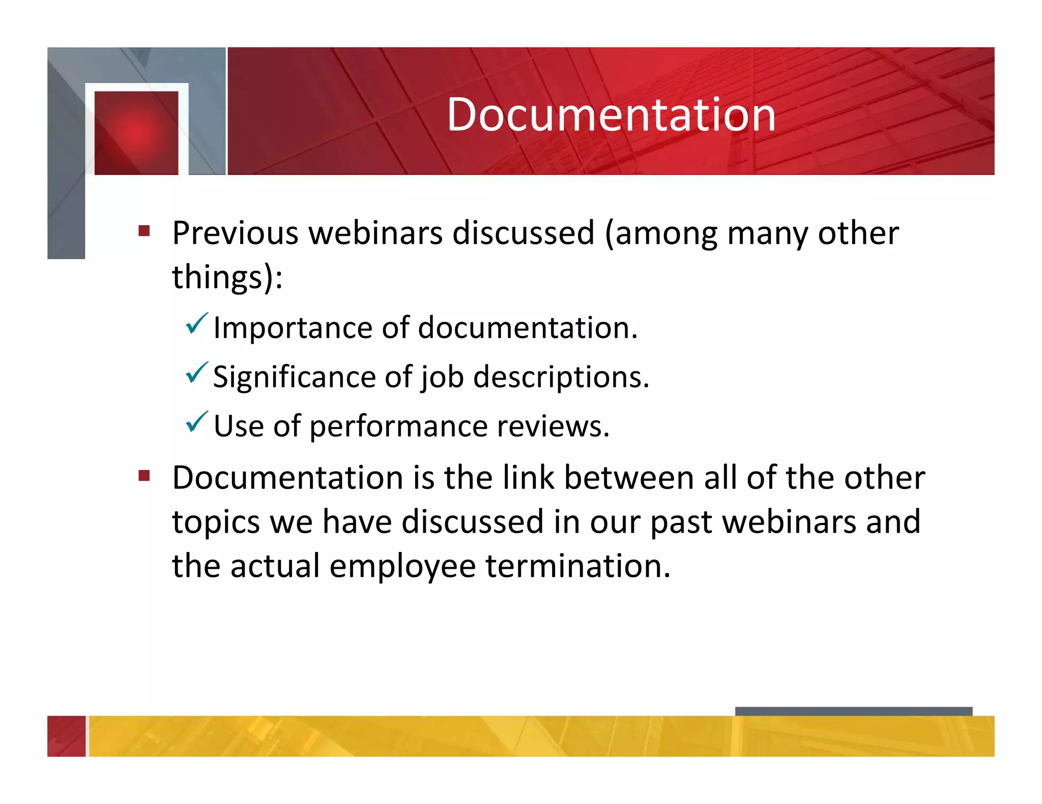 Documentation
Previous webinars discussed (among many other
things):
Importance of documentation.
Significance of job descriptions.
Use of performance reviews.
Documentation is the link between all of the other
topics we have discussed in our past webinars and
the actual employee termination.
 