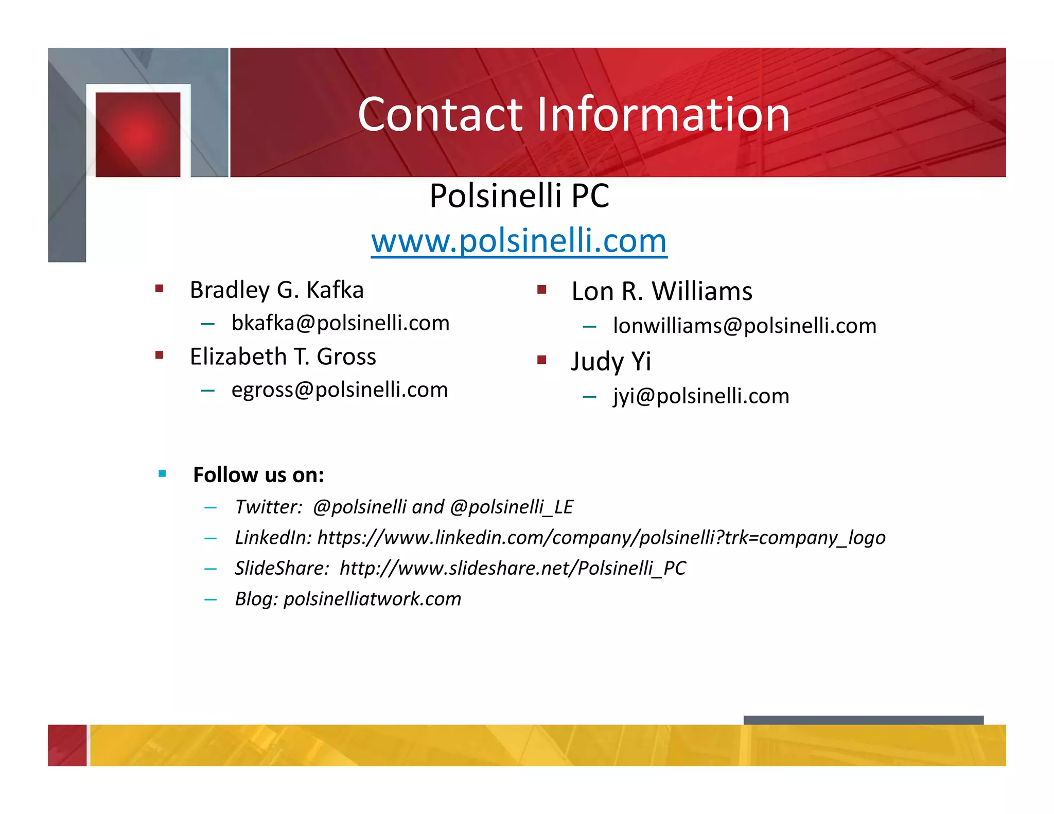 Contact Information
Bradley G. Kafka
– bkafka@polsinelli.com
Elizabeth T. Gross
– egross@polsinelli.com
Lon R. Williams
– lonwilliams@polsinelli.com
Judy Yi
– jyi@polsinelli.com
Polsinelli PC
www.polsinelli.com
Follow us on:
– Twitter: @polsinelli and @polsinelli_LE
– LinkedIn: https://www.linkedin.com/company/polsinelli?trk=company_logo
– SlideShare: http://www.slideshare.net/Polsinelli_PC
– Blog: polsinelliatwork.com
 