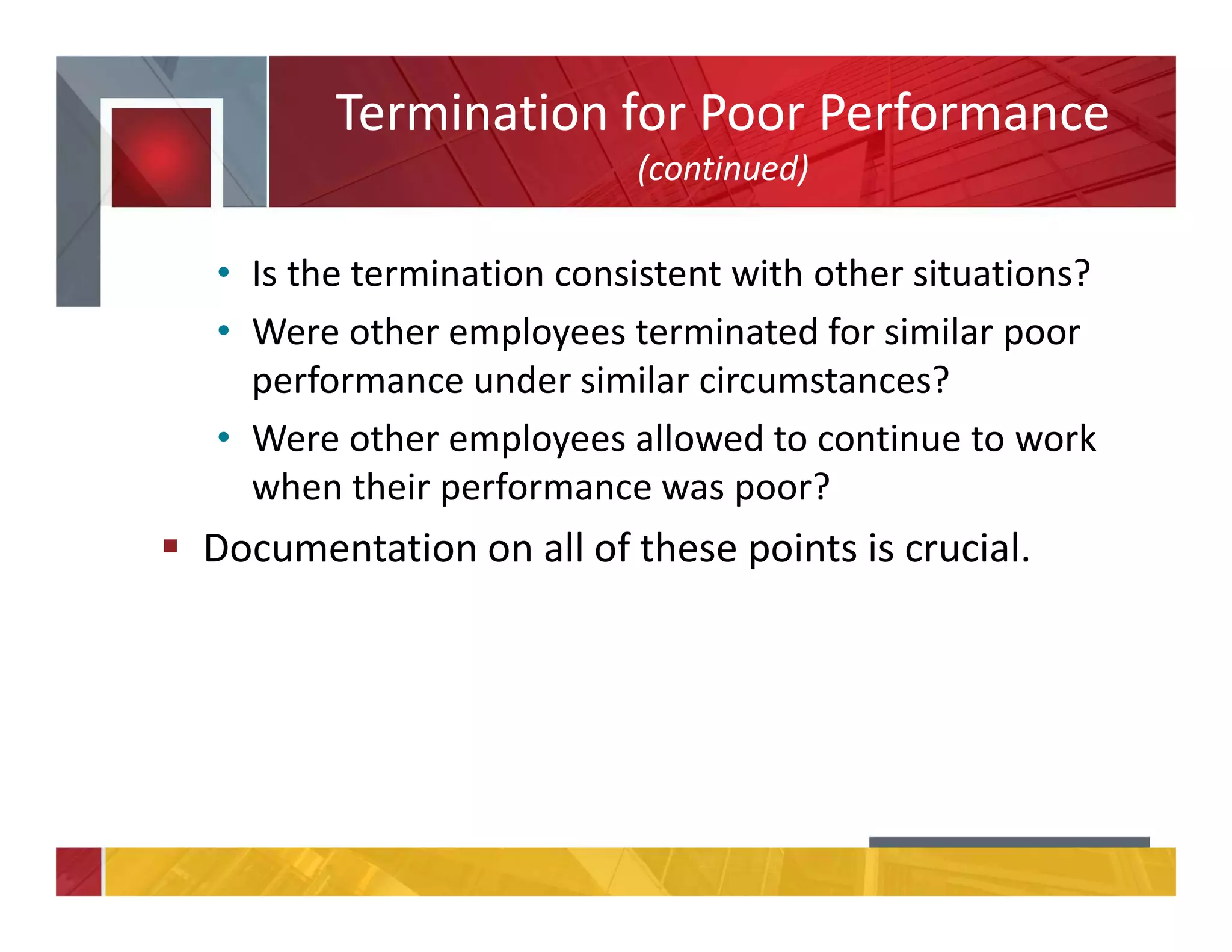 Termination for Poor Performance
(continued)
• Is the termination consistent with other situations?
• Were other employees terminated for similar poor
performance under similar circumstances?
• Were other employees allowed to continue to work
when their performance was poor?
Documentation on all of these points is crucial.
 