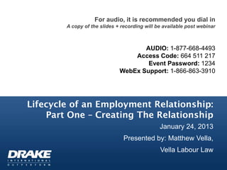 For audio, it is recommended you dial in
        A copy of the slides + recording will be available post webinar



                                     AUDIO: 1-877-668-4493
                                  Access Code: 664 511 217
                                      Event Password: 1234
                              WebEx Support: 1-866-863-3910




Lifecycle of an Employment Relationship:
    Part One – Creating The Relationship
                                               January 24, 2013
                                Presented by: Matthew Vella,
                                               Vella Labour Law
 