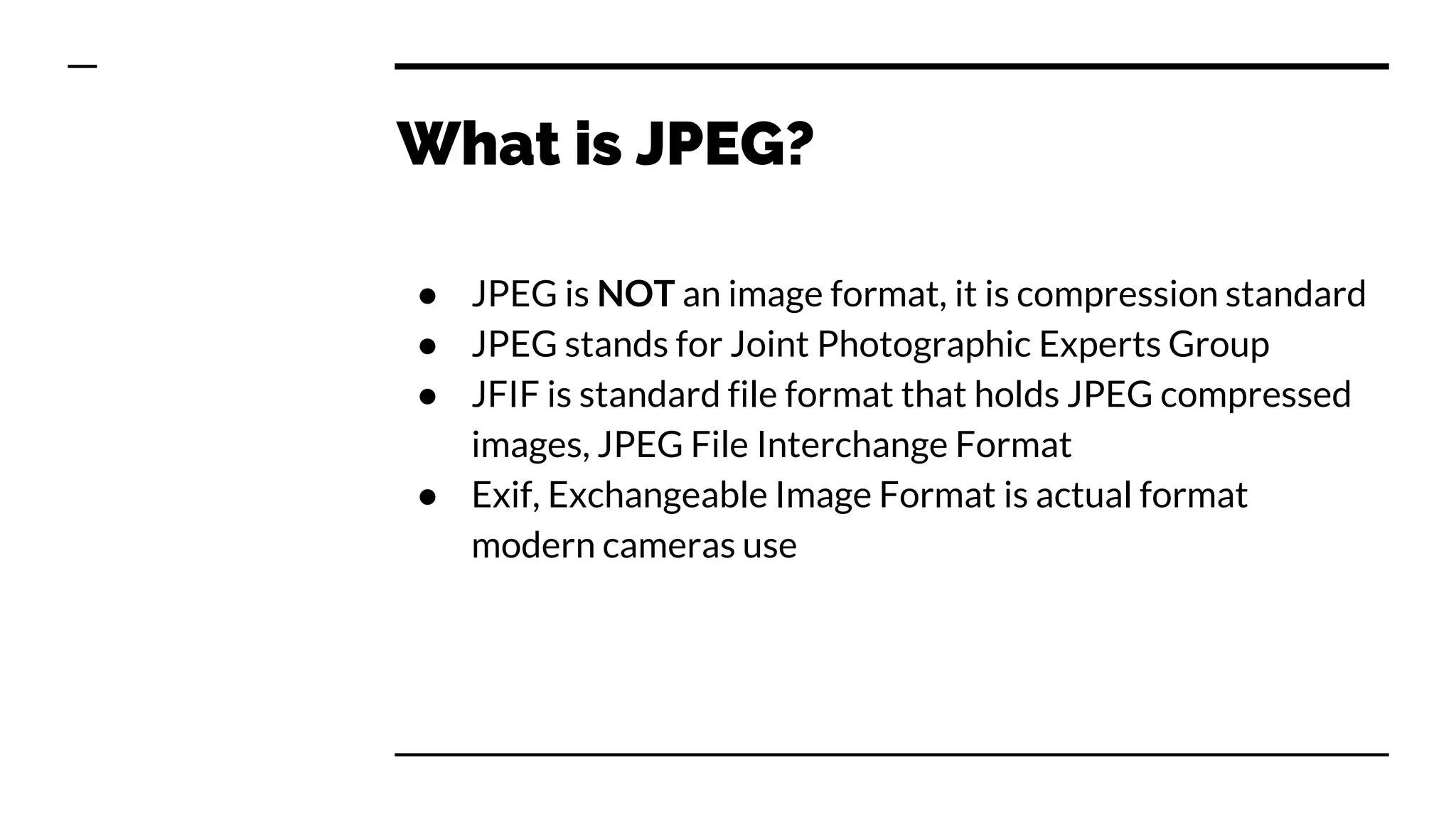 What is JPEG?
● JPEG is NOT an image format, it is compression standard
● JPEG stands for Joint Photographic Experts Group
● JFIF is standard file format that holds JPEG compressed
images, JPEG File Interchange Format
● Exif, Exchangeable Image Format is actual format
modern cameras use
 