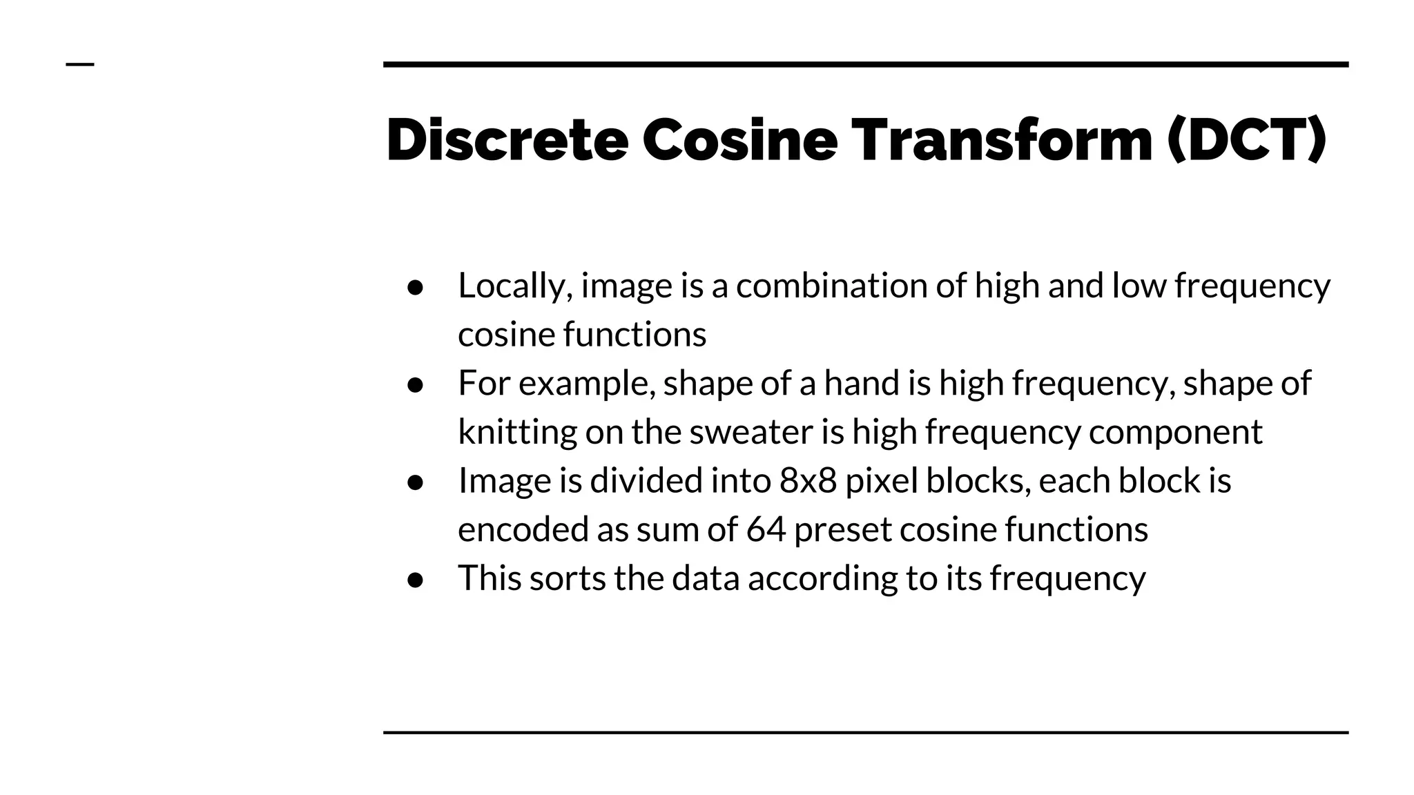Discrete Cosine Transform (DCT)
● Locally, image is a combination of high and low frequency
cosine functions
● For example, shape of a hand is high frequency, shape of
knitting on the sweater is high frequency component
● Image is divided into 8x8 pixel blocks, each block is
encoded as sum of 64 preset cosine functions
● This sorts the data according to its frequency
 