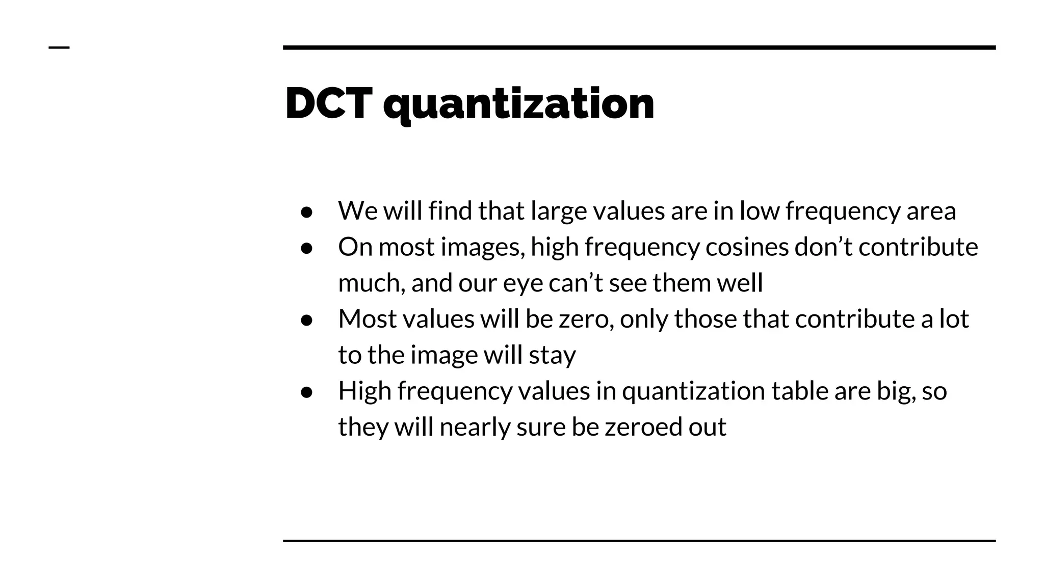 DCT quantization
● We will find that large values are in low frequency area
● On most images, high frequency cosines don’t contribute
much, and our eye can’t see them well
● Most values will be zero, only those that contribute a lot
to the image will stay
● High frequency values in quantization table are big, so
they will nearly sure be zeroed out
 