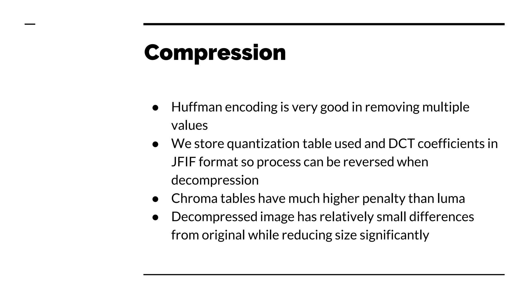 Compression
● Huffman encoding is very good in removing multiple
values
● We store quantization table used and DCT coefficients in
JFIF format so process can be reversed when
decompression
● Chroma tables have much higher penalty than luma
● Decompressed image has relatively small differences
from original while reducing size significantly
 
