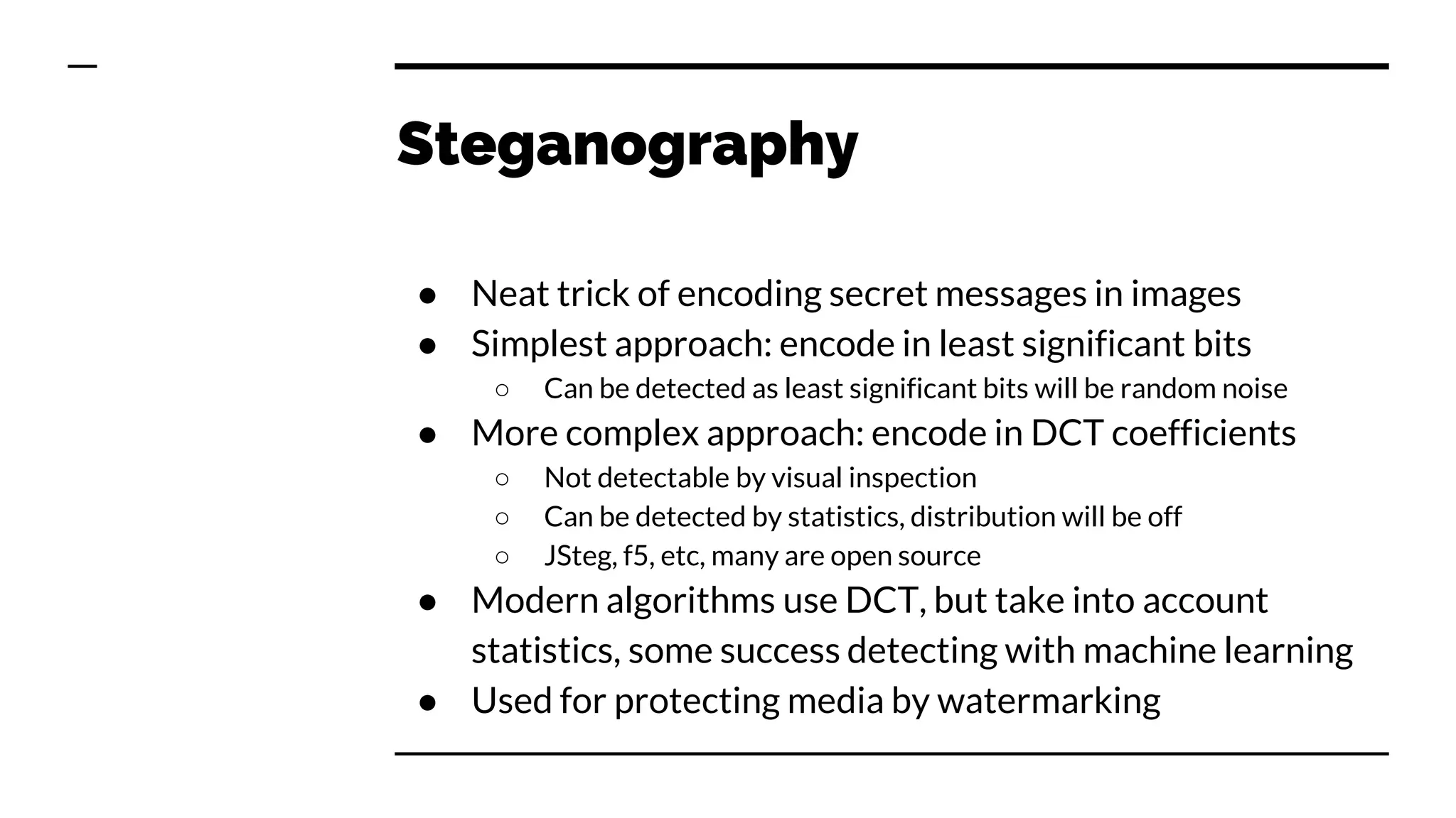 Steganography
● Neat trick of encoding secret messages in images
● Simplest approach: encode in least significant bits
○ Can be detected as least significant bits will be random noise
● More complex approach: encode in DCT coefficients
○ Not detectable by visual inspection
○ Can be detected by statistics, distribution will be off
○ JSteg, f5, etc, many are open source
● Modern algorithms use DCT, but take into account
statistics, some success detecting with machine learning
● Used for protecting media by watermarking
 