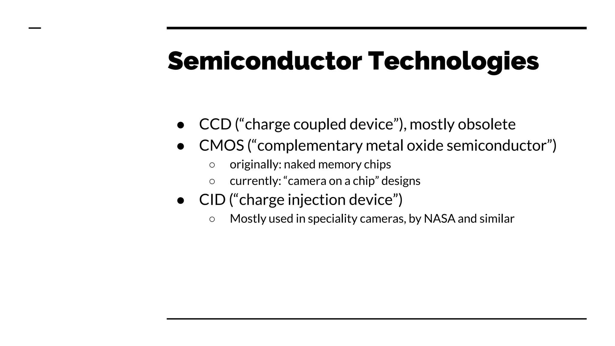 Semiconductor Technologies
● CCD (“charge coupled device”), mostly obsolete
● CMOS (“complementary metal oxide semiconductor”)
○ originally: naked memory chips
○ currently: “camera on a chip” designs
● CID (“charge injection device”)
○ Mostly used in speciality cameras, by NASA and similar
 