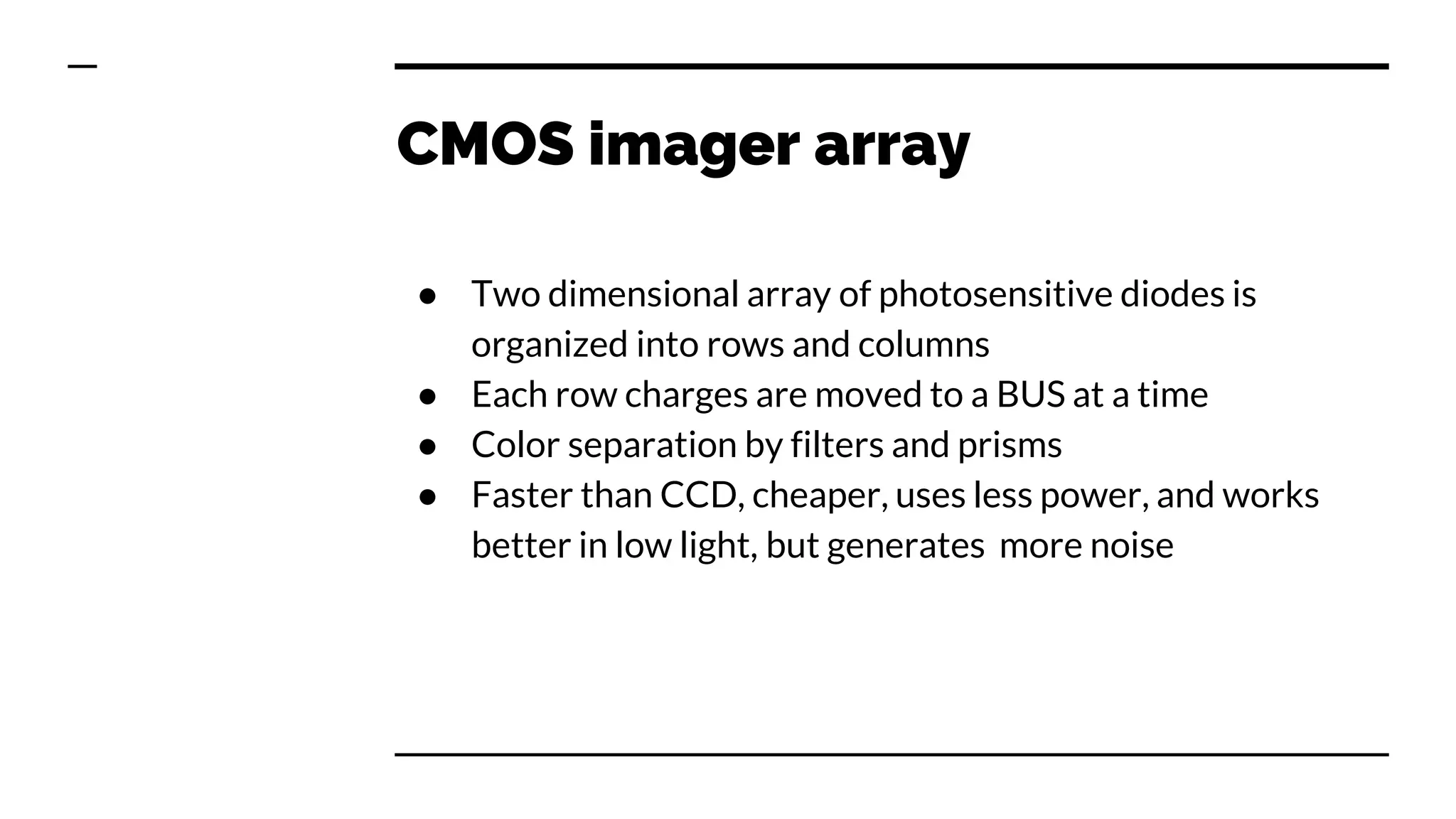 CMOS imager array
● Two dimensional array of photosensitive diodes is
organized into rows and columns
● Each row charges are moved to a BUS at a time
● Color separation by filters and prisms
● Faster than CCD, cheaper, uses less power, and works
better in low light, but generates more noise
 
