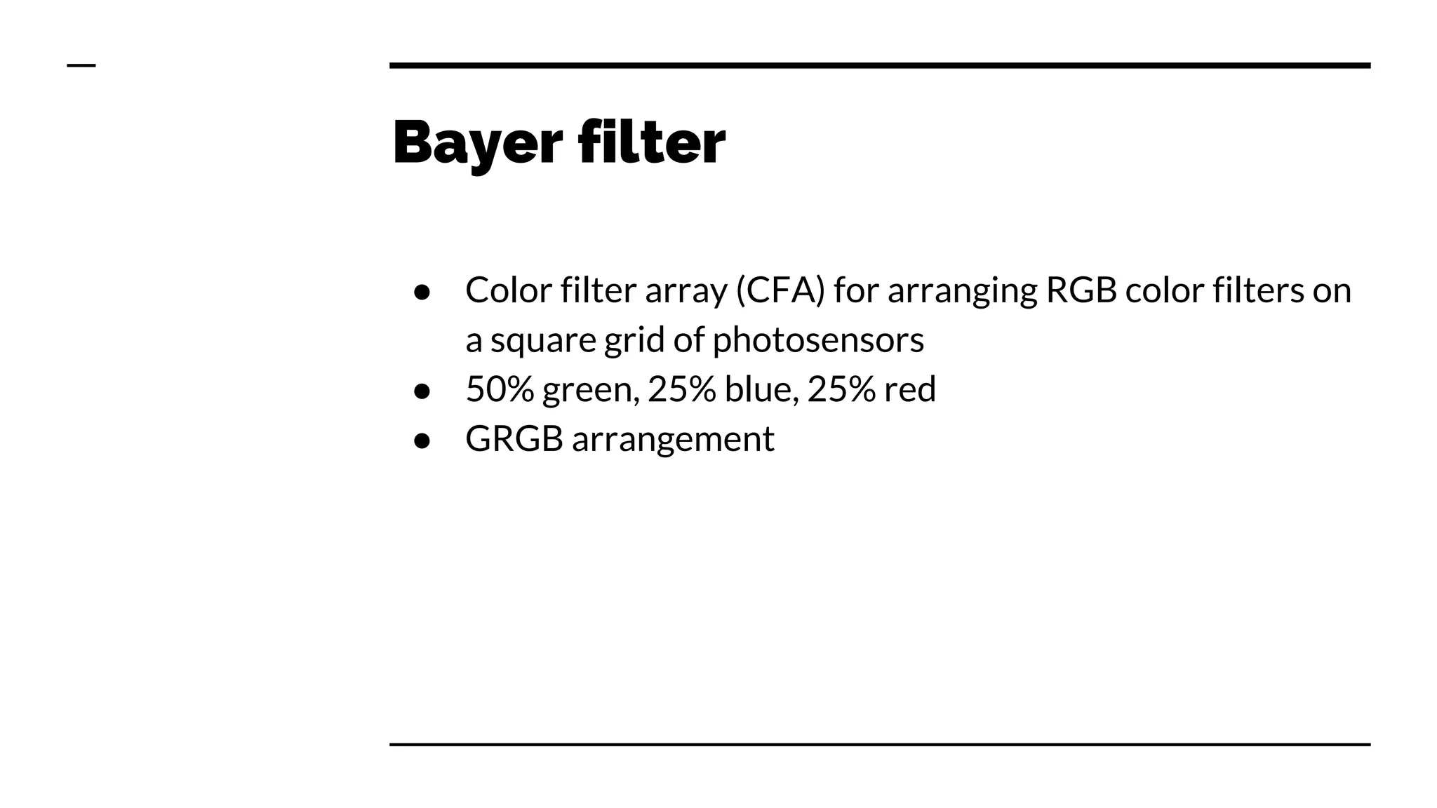 Bayer filter
● Color filter array (CFA) for arranging RGB color filters on
a square grid of photosensors
● 50% green, 25% blue, 25% red
● GRGB arrangement
 