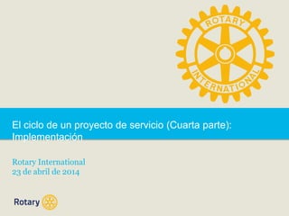 El ciclo de un proyecto de servicio (Cuarta parte):
Implementación
Rotary International
23 de abril de 2014
 