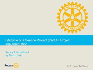 Lifecycle of a Service Project (Part 4): Project
Implementation
Rotary International
25 March 2014
#Connect4Good
 