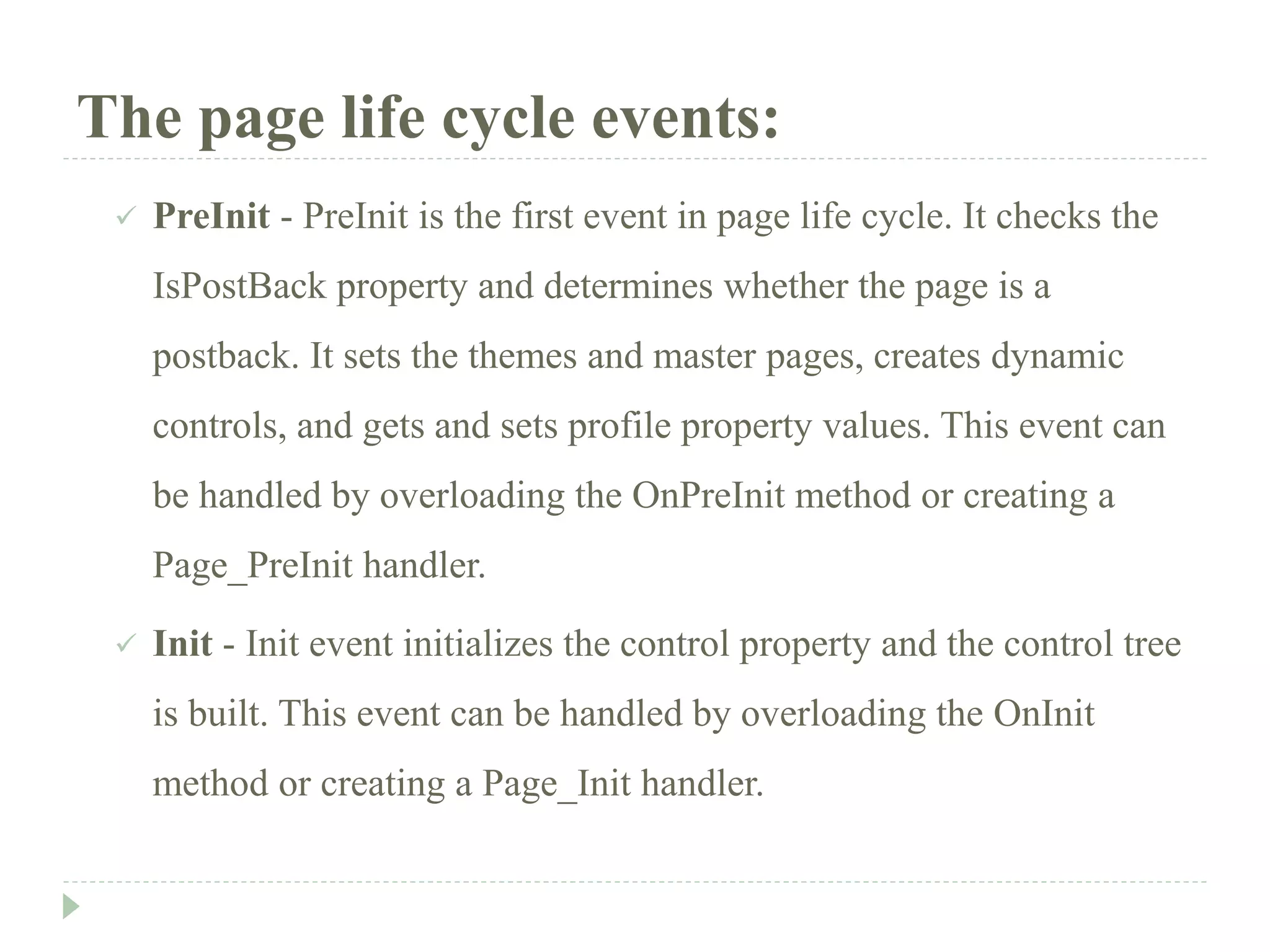 The page life cycle events:
 PreInit - PreInit is the first event in page life cycle. It checks the
IsPostBack property and determines whether the page is a
postback. It sets the themes and master pages, creates dynamic
controls, and gets and sets profile property values. This event can
be handled by overloading the OnPreInit method or creating a
Page_PreInit handler.
 Init - Init event initializes the control property and the control tree
is built. This event can be handled by overloading the OnInit
method or creating a Page_Init handler.
 