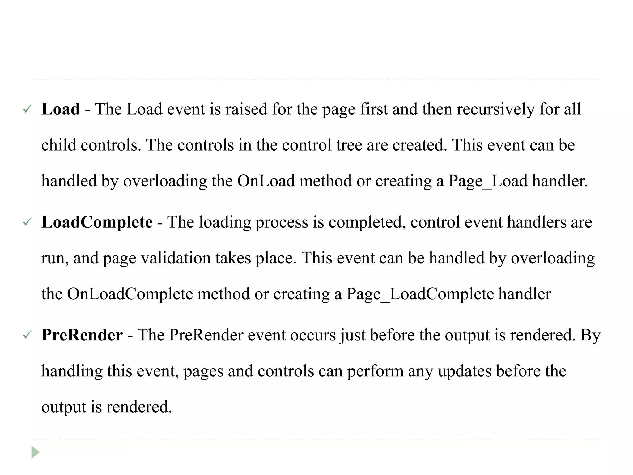  Load - The Load event is raised for the page first and then recursively for all
child controls. The controls in the control tree are created. This event can be
handled by overloading the OnLoad method or creating a Page_Load handler.
 LoadComplete - The loading process is completed, control event handlers are
run, and page validation takes place. This event can be handled by overloading
the OnLoadComplete method or creating a Page_LoadComplete handler
 PreRender - The PreRender event occurs just before the output is rendered. By
handling this event, pages and controls can perform any updates before the
output is rendered.
 