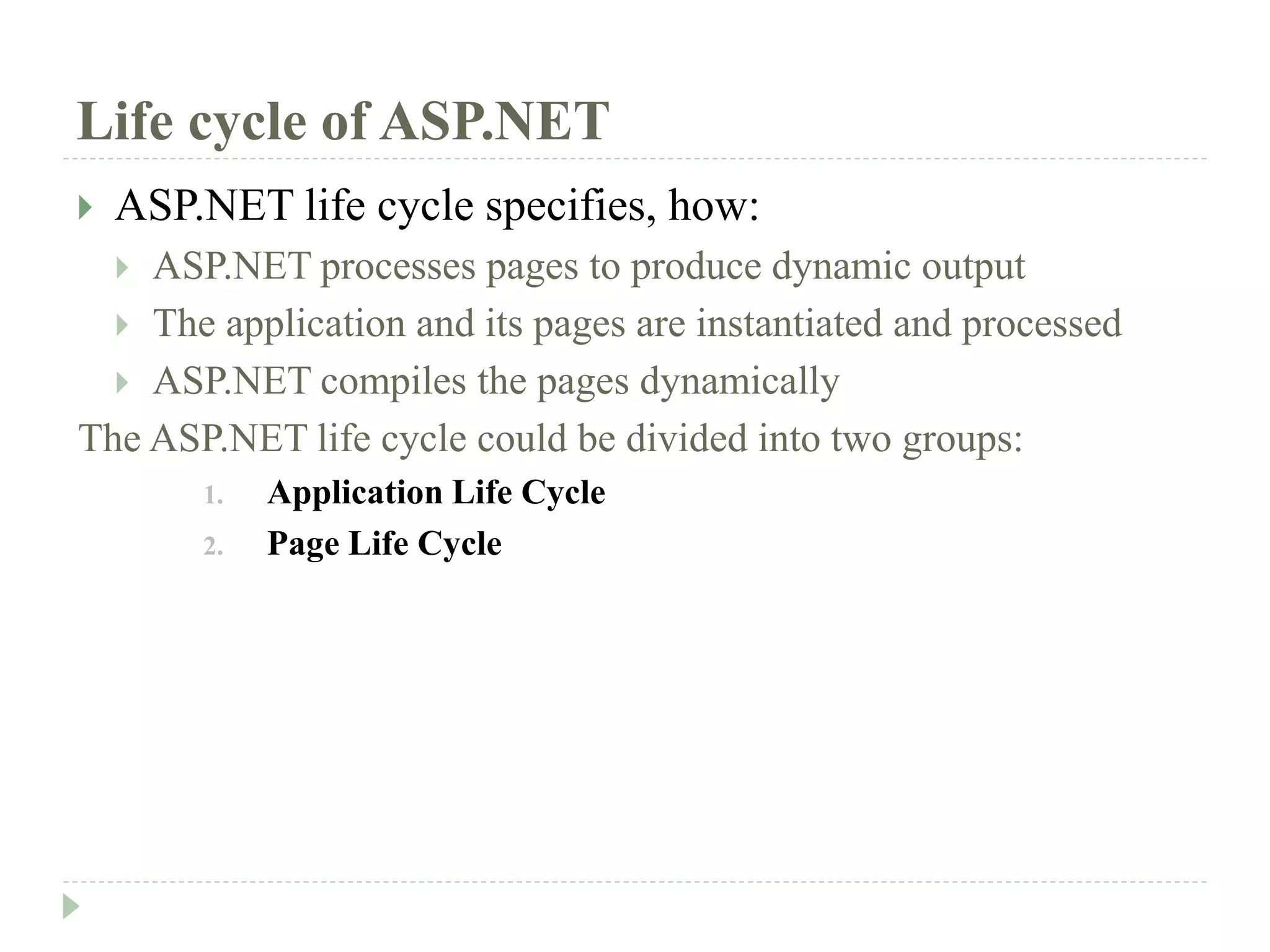 Life cycle of ASP.NET
 ASP.NET life cycle specifies, how:
 ASP.NET processes pages to produce dynamic output
 The application and its pages are instantiated and processed
 ASP.NET compiles the pages dynamically
The ASP.NET life cycle could be divided into two groups:
1. Application Life Cycle
2. Page Life Cycle
 