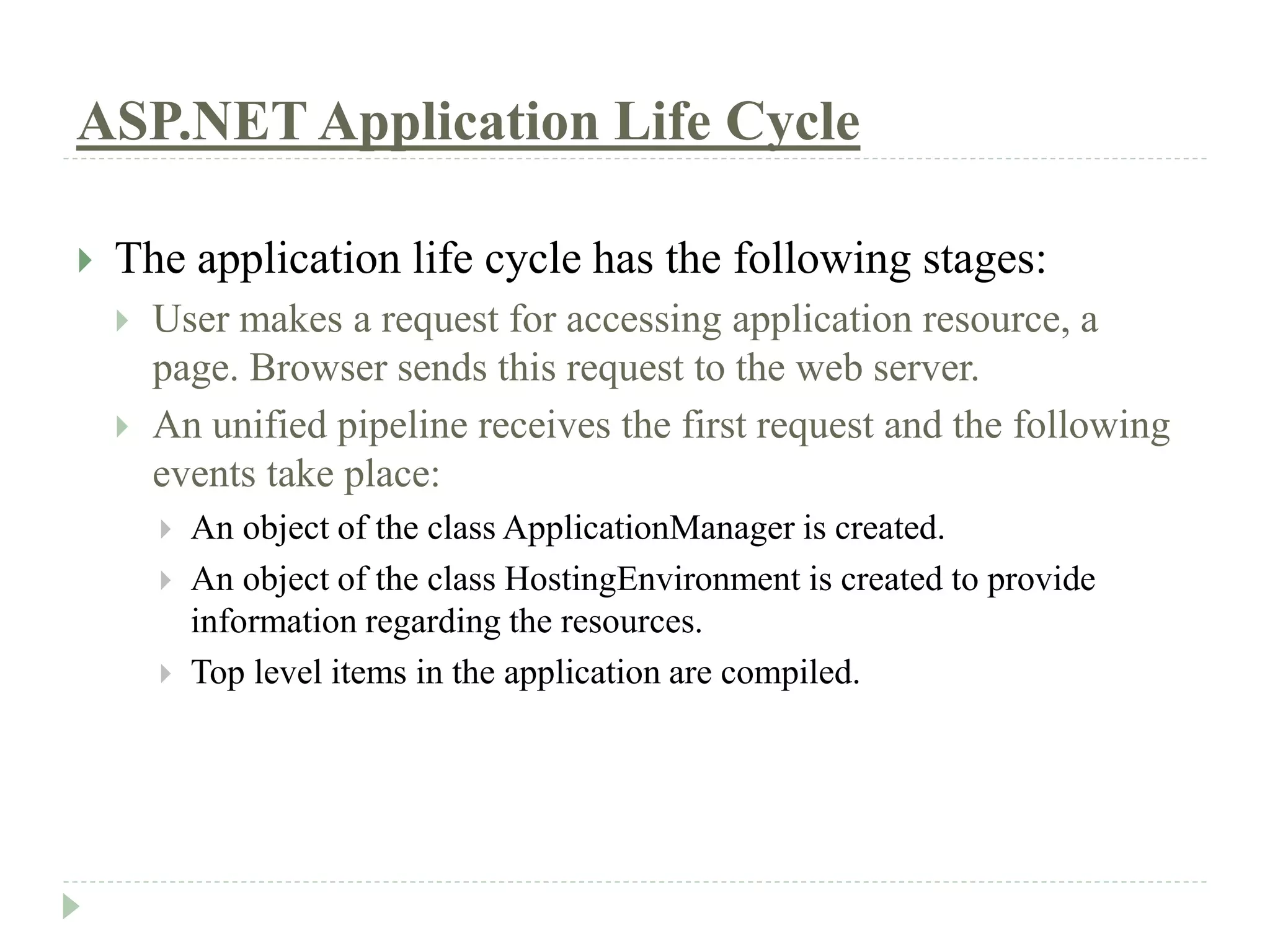 ASP.NET Application Life Cycle
 The application life cycle has the following stages:
 User makes a request for accessing application resource, a
page. Browser sends this request to the web server.
 An unified pipeline receives the first request and the following
events take place:
 An object of the class ApplicationManager is created.
 An object of the class HostingEnvironment is created to provide
information regarding the resources.
 Top level items in the application are compiled.
 