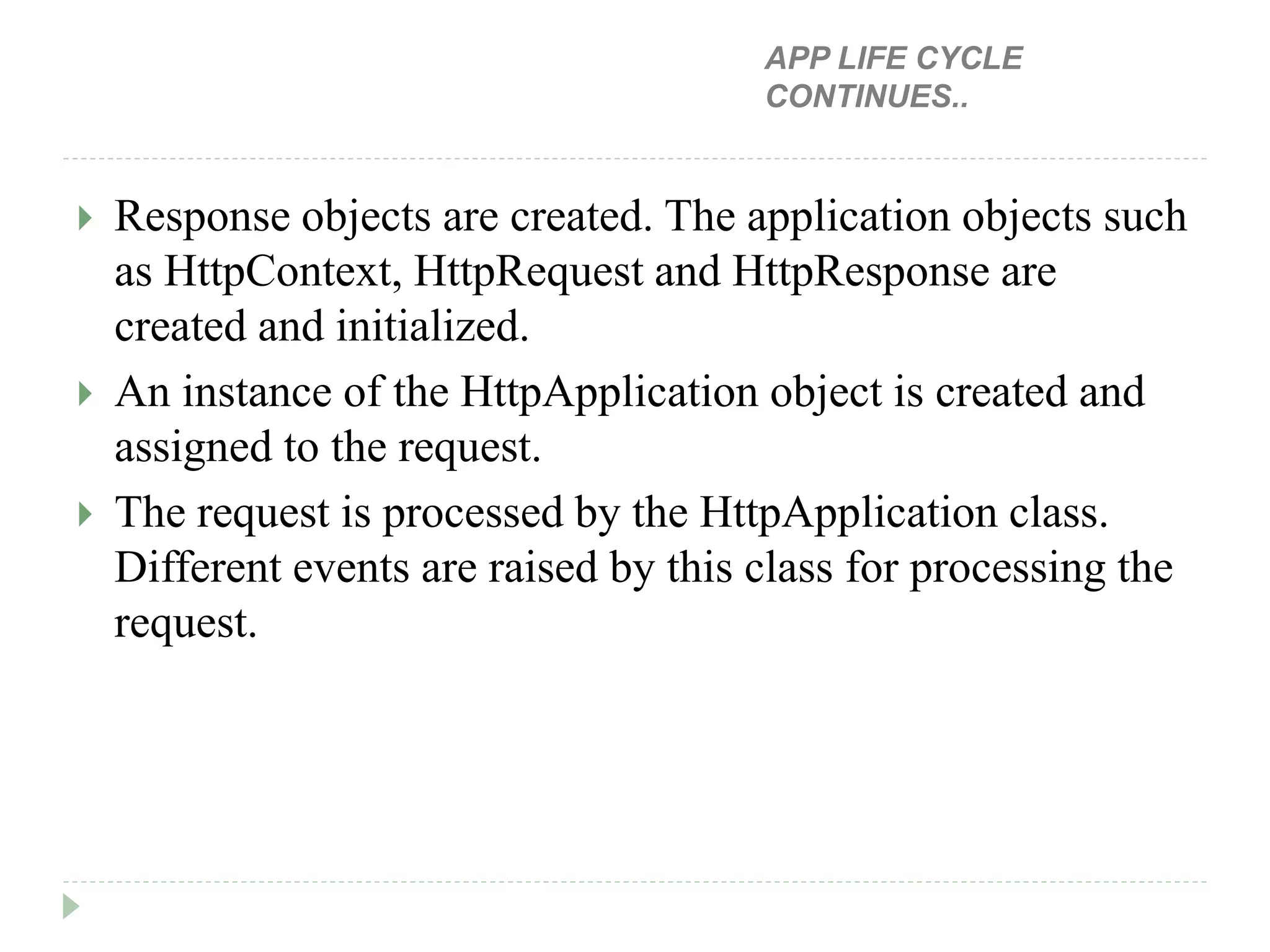  Response objects are created. The application objects such
as HttpContext, HttpRequest and HttpResponse are
created and initialized.
 An instance of the HttpApplication object is created and
assigned to the request.
 The request is processed by the HttpApplication class.
Different events are raised by this class for processing the
request.
APP LIFE CYCLE
CONTINUES..
 