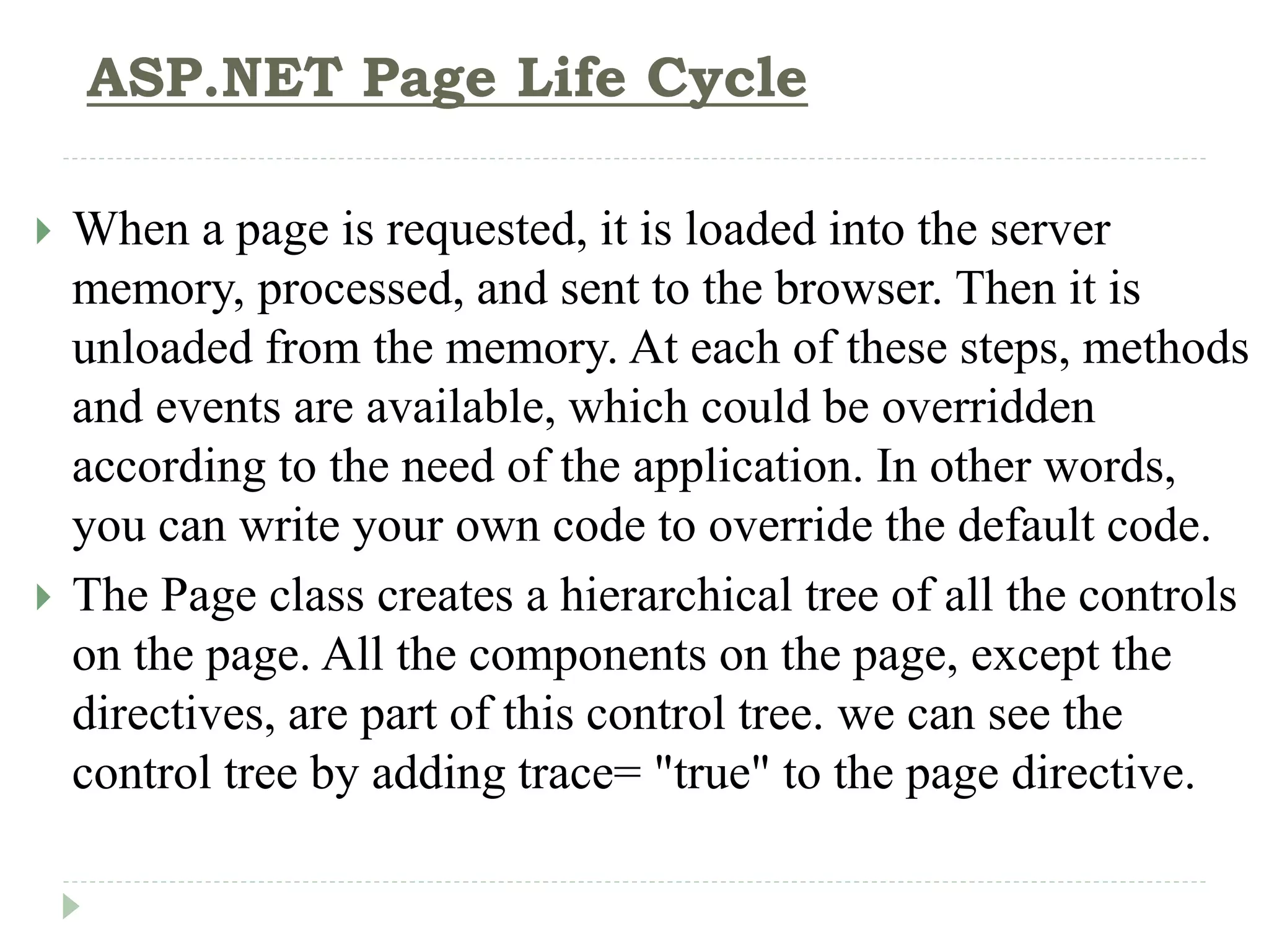 ASP.NET Page Life Cycle
 When a page is requested, it is loaded into the server
memory, processed, and sent to the browser. Then it is
unloaded from the memory. At each of these steps, methods
and events are available, which could be overridden
according to the need of the application. In other words,
you can write your own code to override the default code.
 The Page class creates a hierarchical tree of all the controls
on the page. All the components on the page, except the
directives, are part of this control tree. we can see the
control tree by adding trace= "true" to the page directive.
 