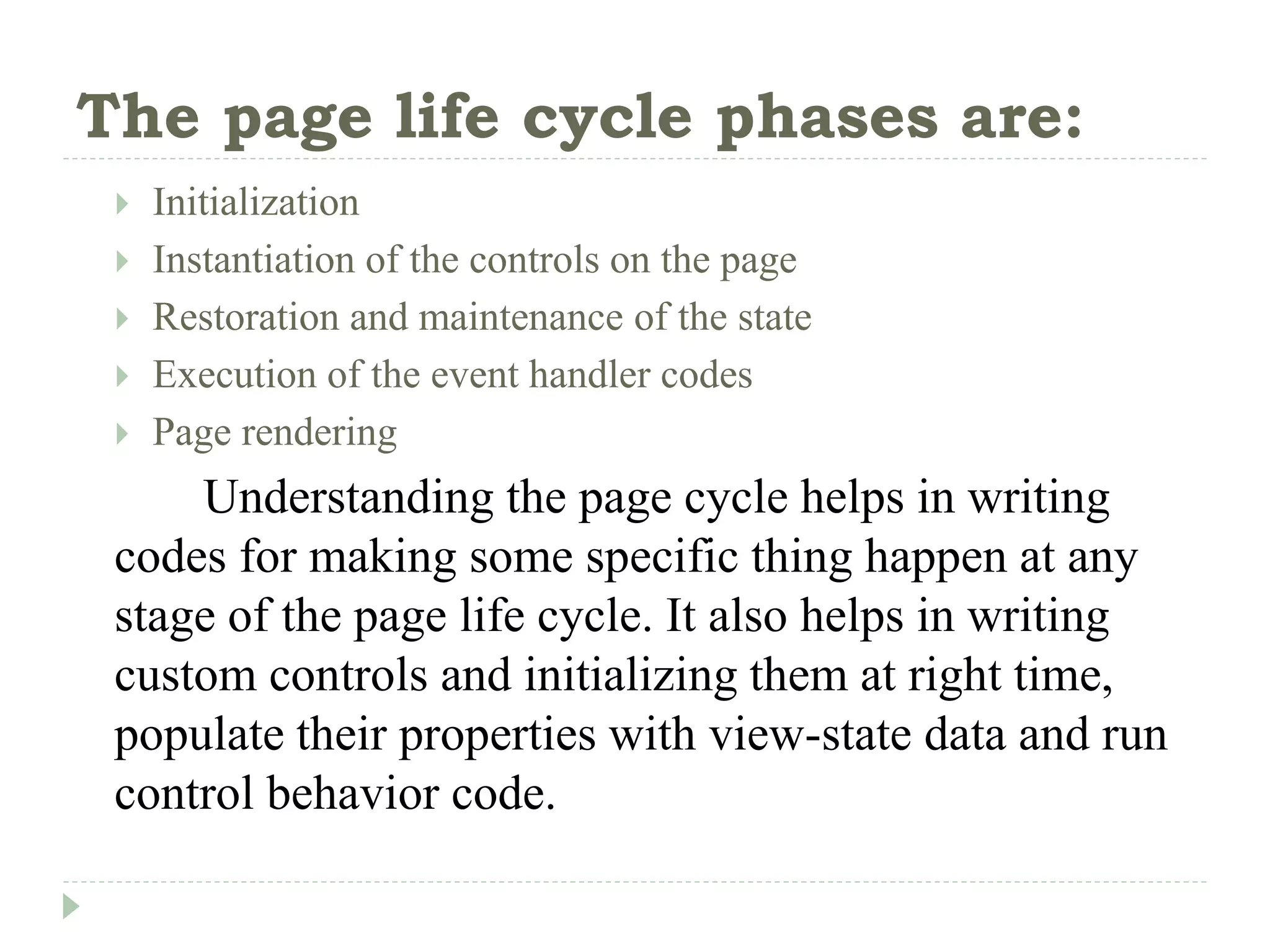 The page life cycle phases are:
 Initialization
 Instantiation of the controls on the page
 Restoration and maintenance of the state
 Execution of the event handler codes
 Page rendering
Understanding the page cycle helps in writing
codes for making some specific thing happen at any
stage of the page life cycle. It also helps in writing
custom controls and initializing them at right time,
populate their properties with view-state data and run
control behavior code.
 