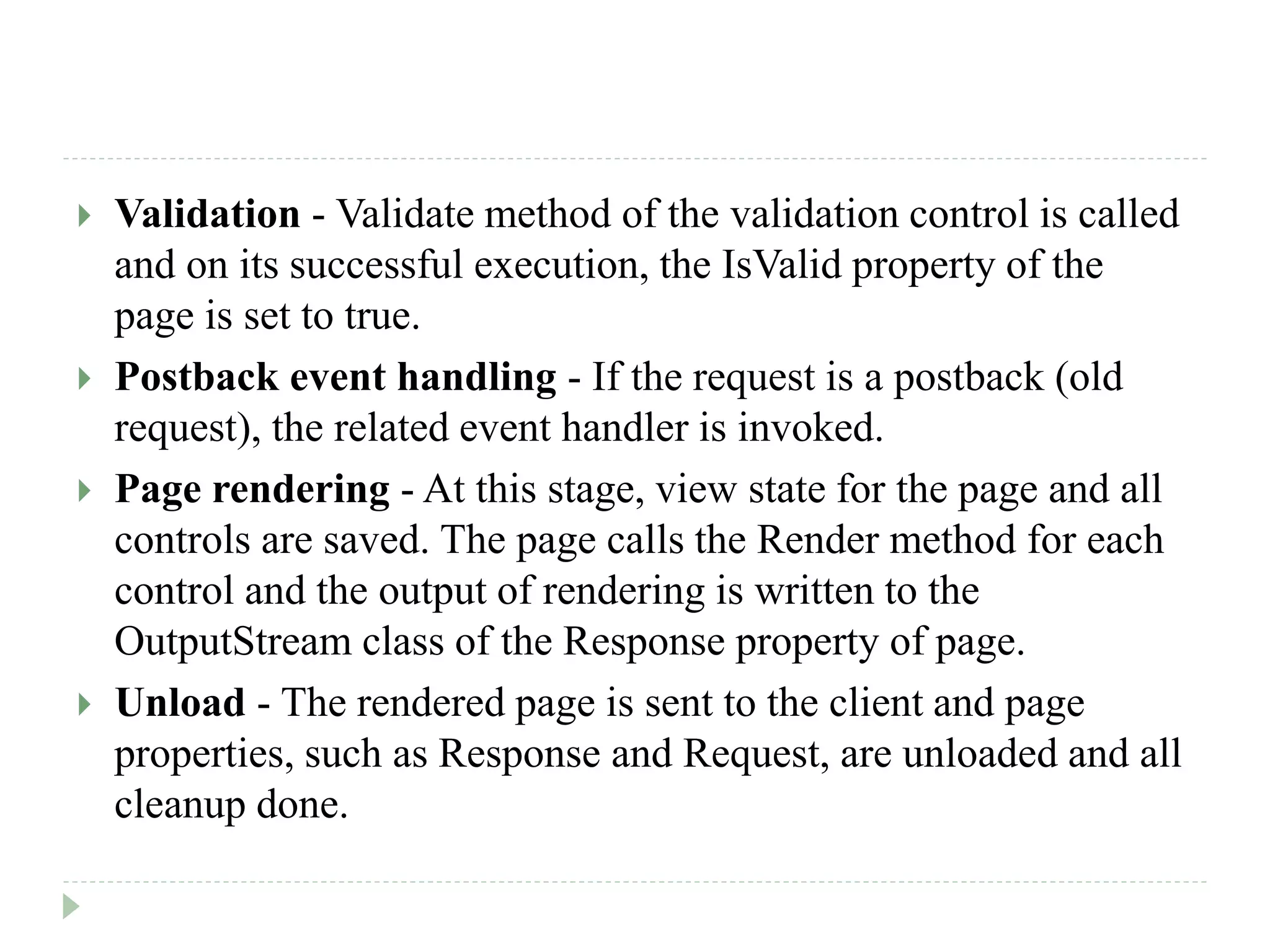  Validation - Validate method of the validation control is called
and on its successful execution, the IsValid property of the
page is set to true.
 Postback event handling - If the request is a postback (old
request), the related event handler is invoked.
 Page rendering - At this stage, view state for the page and all
controls are saved. The page calls the Render method for each
control and the output of rendering is written to the
OutputStream class of the Response property of page.
 Unload - The rendered page is sent to the client and page
properties, such as Response and Request, are unloaded and all
cleanup done.
 