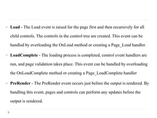  Load - The Load event is raised for the page first and then recursively for all
child controls. The controls in the control tree are created. This event can be
handled by overloading the OnLoad method or creating a Page_Load handler.
 LoadComplete - The loading process is completed, control event handlers are
run, and page validation takes place. This event can be handled by overloading
the OnLoadComplete method or creating a Page_LoadComplete handler
 PreRender - The PreRender event occurs just before the output is rendered. By
handling this event, pages and controls can perform any updates before the
output is rendered.
 
