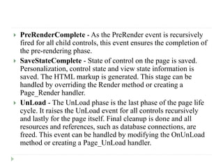 PreRenderComplete - As the PreRender event is recursively
fired for all child controls, this event ensures the completion of
the pre-rendering phase.
 SaveStateComplete - State of control on the page is saved.
Personalization, control state and view state information is
saved. The HTML markup is generated. This stage can be
handled by overriding the Render method or creating a
Page_Render handler.
 UnLoad - The UnLoad phase is the last phase of the page life
cycle. It raises the UnLoad event for all controls recursively
and lastly for the page itself. Final cleanup is done and all
resources and references, such as database connections, are
freed. This event can be handled by modifying the OnUnLoad
method or creating a Page_UnLoad handler.
 