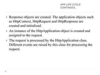  Response objects are created. The application objects such
as HttpContext, HttpRequest and HttpResponse are
created and initialized.
 An instance of the HttpApplication object is created and
assigned to the request.
 The request is processed by the HttpApplication class.
Different events are raised by this class for processing the
request.
APP LIFE CYCLE
CONTINUES..
 